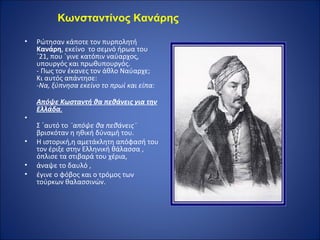 Κωνσταντίνος Κανάρης

•   Pώτησαν κάποτε τον πυρπολητή
    Κανάρη, εκείνο το σεμνό ήρωα του
    ΄21, που ΄γινε κατόπιν ναύαρχος,
    υπουργός και πρωθυπουργός.
    - Πως τον έκανες τον άθλο Ναύαρχε;
    Κι αυτός απάντησε:
    -Να, ξύπνησα εκείνο το πρωί και είπα:

    Απόψε Κωσταντή θα πεθάνεις για την
    Ελλάδα.
•
    Σ ΄αυτό το ¨απόψε θα πεθάνεις¨
    βρισκόταν η ηθική δύναμή του.
•   Η ιστορική,η αμετάκλητη απόφασή του
    τον έριξε στην Ελληνική θάλασσα ,
    όπλισε τα στιβαρά του χέρια,
•   άναψε το δαυλό ,
•   έγινε ο φόβος και ο τρόμος των
    τούρκων θαλασσινών.
 