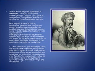 •   Yστερα από τη μάχη στα Δερβενάκια, ο
    Νικηταράς, που τόσο καταστροφή
    προξένησε στους Τούρκους ώστε πήρε το
    προσωνύμιο ¨Τουρκοφάγος¨ έστειλε στη
    γυναίκα του ένα καλοτυλιγμένο πακετάκι.

    Όλοι νόμισαν ότι θα είχε κανένα
    διαμαντένιο κόσμημα, από τα τόσα που
    έπεσαν στα χέρια των παλικαριών, που
    μοιράστηκαν τους θησαυρούς του τούρκου
    πασά. Γι’ αυτό έτρεξαν όλοι περίεργοι να το
    περιεργαστούν.
    Καθώς όμως η σύζυγος του δοξασμένου
    αρχηγού Αγγελίνα (κόρη του πρωτοκλέφτη
    του Μοριά του θρυλικού Ζαχαριά ) άνοιξε το
    δέμα, βρήκε μια ξύλινη ταμπακιέρα κι ένα
    σημείωμα του αντρός της που έγραφε:

    «…Τα παλικαριά μου, μου πρόσφεραν τούτη
    την ταμπακέρα κι ένα σπαθί στολισμένο με
    πολύτιμα πετράδια. Το σπαθί το χάρισα στη
    διοίκηση της Ύδρας, για να χρησιμεύσει στο
    αρμάτωμα του στόλου που τόσο χρειάζεται
    στην Πατρίδα. Την ταμπακέρα τη στέλνω σε
    σένα που μου είσαι το πιο αγαπημένο
    πρόσωπο που έχω στον κόσμο ύστερα από
    την Πατρίδα….»
 