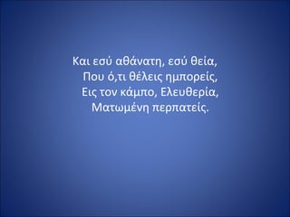 Και εσύ αθάνατη, εσύ θεία,
  Που ό,τι θέλεις ημπορείς,
 Εις τον κάμπο, Ελευθερία,
    Ματωμένη περπατείς.
 