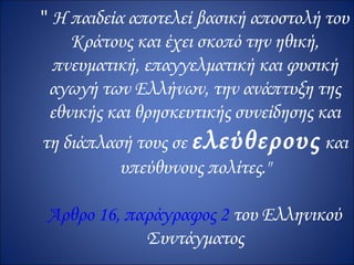" H παιδεία αποτελεί βασική αποστολή του
    Kράτους και έχει σκοπό την ηθική,
  πνευματική, επαγγελματική και φυσική
 αγωγή των Eλλήνων, την ανάπτυξη της
 εθνικής και θρησκευτικής συνείδησης και
τη διάπλασή τους σε ελεύθερους και
          υπεύθυνους πολίτες."

Άρθρο 16, παράγραφος 2 του Ελληνικού
            Συντάγματος
 