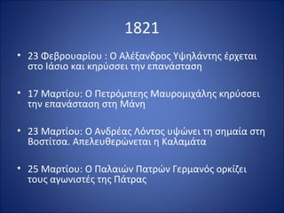 1821
• 23 Φεβρουαρίου : Ο Αλέξανδρος Υψηλάντης έρχεται
  στο Ιάσιο και κηρύσσει την επανάσταση

• 17 Μαρτίου: Ο Πετρόμπεης Μαυρομιχάλης κηρύσσει
  την επανάσταση στη Μάνη

• 23 Μαρτίου: Ο Ανδρέας Λόντος υψώνει τη σημαία στη
  Βοστίτσα. Απελευθερώνεται η Καλαμάτα

• 25 Μαρτίου: Ο Παλαιών Πατρών Γερμανός ορκίζει
  τους αγωνιστές της Πάτρας
 