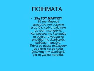 ΠΟΙΗΜΑΤΑ
• 25η ΤΟΥ ΜΑΡΤΙΟΥ
25 του Μαρτιού
γραμμένο στα ουράνια
γι αυτό κι εγώ στολίστηκα
με τόση περηφάνια.
Και φόρεσα της λευτεριάς
τα ρούχα τα γραμμένα
σημάδια της ελευθεριάς
καθάρια, τιμημένα.
Πάνω σε ράχες σκάλωσαν
με χιόνια και με κρύα
ζητώντας την ελευθεριά,
για τη γλυκιά πατρίδα.
 