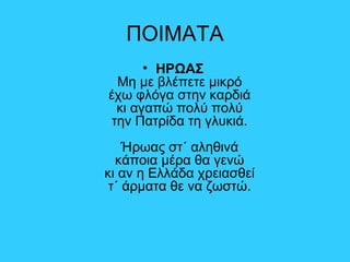 ΠΟΙΜΑΤΑ
• ΗΡΩΑΣ
Μη με βλέπετε μικρό
έχω φλόγα στην καρδιά
κι αγαπώ πολύ πολύ
την Πατρίδα τη γλυκιά.
Ήρωας στ΄ αληθινά
κάποια μέρα θα γενώ
κι αν η Ελλάδα χρειασθεί
τ΄ άρματα θε να ζωστώ.
 