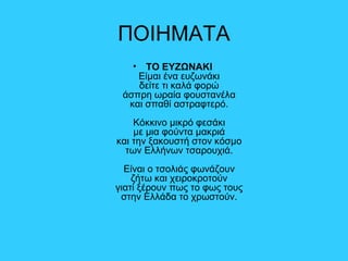 ΠΟΙΗΜΑΤΑ
• ΤΟ ΕΥΖΩΝΑΚΙ
Είμαι ένα ευζωνάκι
δείτε τι καλά φορώ
άσπρη ωραία φουστανέλα
και σπαθί αστραφτερό.
Κόκκινο μικρό φεσάκι
με μια φούντα μακριά
και την ξακουστή στον κόσμο
των Ελλήνων τσαρουχιά.
Είναι ο τσολιάς φωνάζουν
ζήτω και χειροκροτούν
γιατί ξέρουν πως το φως τους
στην Ελλάδα το χρωστούν.
 