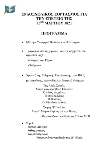 ΕΝΔΟΣΧΟΛΙΚΟΣ ΕΟΡΤΑΣΜΟΣ ΓΙΑ
ΤΗΝ ΕΠΕΤΕΙΟ ΤΗΣ
25ΗΣ
ΜΑΡΤΙΟΥ 1821
ΠΡΟΓΡΑΜΜΑ
• Μήνυμα Υπουργού Παιδείας και Πολιτισμού.
• Τραγούδια από τη χορωδία και την ορχήστρα του
σχολείου μας:
«Θούριος του Ρήγα»
«Τσάμικο»
• Χρονικό της Ελληνικής Επανάστασης του 1821,
με αφηγήσεις, απαγγελίες και θεατρικά δρώμενα
Της Αγιάς Σοφιάς,
Σκηνή από προσβολή Ελλήνων
Ο πόνος της μάνας
Το παιδομάζωμα
Ο Βασίλης
Ο Αθανάσιο Διάκος
Σκηνή: 9ης
Ιουλίου
Σκηνή: Μαρία Συγκλητική και Πασάς
( Παρουσιάζουν οι μαθητές της Γ΄2 και Στ΄1)
• Χοροί:
Συρτός στα τρία
Καλαματιανός
Χασαποσέρβικος
( Παρουσιάζουν μαθητές της Στ΄ τάξης).
 