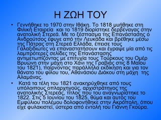 Η ΖΩΗ ΤΟΥ Γεννήθηκε το 1970 στην Ιθάκη. Το 1818 μυήθηκε στη Φιλική Εταιρεία  και το 1819 διορίστηκε δερβέναγας στην ανατολική Στερεά. Με το ξέσπασμα της Επανάστασης ο Ανδρούτσος έφυγε από την Λευκάδα και βρέθηκε μέσω της Πάτρας στη Στερεά Ελλάδα, έπεισε τους Γαλαξιδιώτες να επαναστατήσουν και έγραψε μία από τις λαμπρότερες σελίδες της Επανάστασης αντιμετωπίζοντας με επιτυχία τους Τούρκους του Ομέρ Βρυώνη στην μάχη στο Χάνι της Γραβιάς στις 8 Μαΐου  του 1821), παίρνοντας παράλληλα εκδίκηση και για τον θάνατο του φίλου του, Αθανάσιου Διάκου στη μάχη  της Αλαμάνας. Κατά τα τέλη του 1821 ανακηρύχθηκε από τους υπόλοιπους οπλαρχηγούς, αρχιστράτηγος της ανατολικής Στερεάς, τίτλος που του αναγνωρίστηκε το 1822. Στις 5 Ιουνίου του 1825, θύμα και αυτός του Εμφύλιου πολέμου δολοφονήθηκε στην Ακρόπολη, όπου είχε φυλακιστεί, ύστερα από εντολή του Γιάννη Γκούρα.  