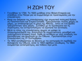 Η ΖΩΗ ΤΟΥ Γεννήθηκε το 1794 .  Το 1820 μυήθηκε στην Φιλική Εταιρεία και στάλθηκε στην Πάτρα για να συμμετάσχει σε προετοιμασίες για την επανάσταση. Κατά την διάρκεια της επανάστασης είχε σημαντική πολεμική δράση σε Πελοπόννησο και Στερεά Ελλάδα. Τραυματίστηκε πολλές φορές σε μάχες, με αποκορύφωμα τη μάχη της Αθήνας , όπου σε ένα βράδυ τραυματίστηκε τρεις φορές . Συνήθιζε με τα τεχνάσματα και τις   στρατηγικές του ανταρτοπολέμου να εξαπατά τον αντίπαλο . Μετά το τέλος της επανάστασης άρχισε να γράφει τα Απομνημονεύματά του. Αποτελούν δε σημαντικότατη, μοναδική και πολυτιμότατη ιστορική πηγή. Ήρθε σε αντίθεση με τους οπαδούς του Καποδίστρια, και αργότερα με τον Όθωνα . Πρωτοστάτησε στην Επανάσταση της 3 ης  Σεπτεμβρίου.  Το 1852 καταδικάστηκε σε θάνατο με την κατηγορία ότι σχεδίαζε την δολοφονία του Όθωνα, αλλά το 1854 αφέθηκε ελεύθερος. Το 1864 ονομάστηκε αντιστράτηγος, και πέθανε λίγο μετά. 