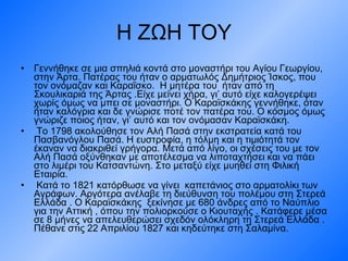 Η ΖΩΗ ΤΟΥ Γεννήθηκε σε μια σπηλιά κοντά στο μοναστήρι του Αγίου Γεωργίου, στην Άρτα. Πατέρας του ήταν ο αρματωλός Δημήτριος Ίσκος, που τον ονόμαζαν και Καραΐσκο.  Η μητέρα του  ήταν από τη Σκουλικαριά της Άρτας .Είχε μείνει χήρα, γι’ αυτό είχε καλογερέψει χωρίς όμως να μπει σε μοναστήρι. Ο Καραϊσκάκης γεννήθηκε, όταν ήταν καλόγρια και δε γνώρισε ποτέ τον πατέρα του. Ο κόσμος όμως γνώριζε ποιος ήταν, γι’ αυτό και τον ονόμασαν Καραϊσκάκη. Το 1798 ακολούθησε τον Αλή Πασά στην εκστρατεία κατά του Πασβανόγλου Πασά. Η ευστροφία, η τόλμη και η τιμιότητά τον έκαναν να διακριθεί γρήγορα. Μετά από λίγο, οι σχέσεις του με τον Αλή Πασά οξύνθηκαν με αποτέλεσμα να λιποταχτήσει και να πάει στο λιμέρι του Κατσαντώνη. Στο μεταξύ είχε μυηθεί στη Φιλική Εταιρία. Κατά το 1821 κατόρθωσε να γίνει  καπετάνιος στο αρματολίκι των Αγράφων. Αργότερα ανέλαβε τη διεύθυνση του πολέμου στη Στερεά Ελλάδα . Ο Καραϊσκάκης  ξεκίνησε με 680 άνδρες από το Ναύπλιο για την Αττική , όπου την πολιορκούσε ο Κιουταχής . Κατάφερε μέσα σε 8 μήνες να απελευθερώσει σχεδόν ολόκληρη τη Στερεά Ελλάδα . Πέθανε στις 22 Απριλίου 1827 και κηδεύτηκε στη Σαλαμίνα. 