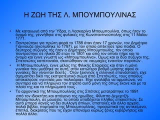Η ΖΩΗ ΤΗΣ Λ. ΜΠΟΥΜΠΟΥΛΙΝΑΣ Με καταγωγή από την Ύδρα, η Λασκαρίνα Μπουμπουλίνα, όπως ήταν το όνομά της, γεννήθηκε στις φυλακές της Κωνσταντινούπολης στις  11  Μαΐου 1771. Παντρεύτηκε για πρώτη φορά το 1788 όταν ήταν 17 χρονών, τον Δημήτριο Γιάννουζα (σκοτώθηκε το 1797), με τον οποίο απέκτησε τρία παιδιά. Ο δεύτερος σύζυγός της ήταν ο Δημήτριος Μπούμπουλης, τον οποίο παντρεύτηκε σε ηλικία 30 ετών το 1801 και από τον οποίο πήρε και το όνομα και έγινε γνωστή ως «Μπουμπουλίνα». Όμως και οι δύο σύζυγοι της, Σπετσιώτες καπεταναίοι, σκοτώθηκαν σε ναυμαχίες εναντίον πειρατών . Η Μπουμπουλίνα, έγινε μέλος της Φιλικής Εταιρείας και ήταν η μόνη γυναίκα που μυήθηκε σε αυτή, στον κατώτερο βαθμό μύησης αφού οι γυναίκες δεν γίνονταν δεκτές . Όταν ξεκίνησε η ελληνική επανάσταση, είχε σχηματίσει δικό της εκστρατευτικό σώμα από Σπετσιώτες, τους οποίους αποκαλούσε «γενναία μου παλικάρια». Είχε αναλάβει να αρματώνει, να συντηρεί και να πληρώνει τον στρατό αυτό μόνη της όπως έκανε και με τα πλοία της και τα πληρώματά τους .  Το αρχοντικό της Μπουμπουλίνας στις Σπέτσες μετατράπηκε το 1991 από τον ιδιοκτήτη και απόγονο της ηρωίδας, Φίλιππο Δεμερτζή-Μπούμπουλη, σε μουσείο, το οποίο υποδέχεται πλήθος επισκεπτών. Σε αυτό μπορεί κανείς να δει συλλογή όπλων, επιστολές και άλλα αρχεία, παλιά βιβλία, πορτραίτα της Μπουμπουλίνας, προσωπικά της αντικείμενα, έπιπλα, διακρίσεις που τις είχαν απονείμει κυρίως ξένες κυβερνήσεις και πολλά άλλα. 