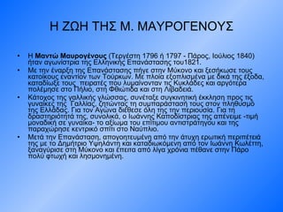 Η ΖΩΗ ΤΗΣ Μ. ΜΑΥΡΟΓΕΝΟΥΣ Η  Μαντώ Μαυρογένους  (Τεργέστη 1796 ή 1797 - Πάρος, Ιούλιος 1840) ήταν αγωνίστρια της Ελληνικής Επανάστασης του1821. Με την έναρξη της Επανάστασης πήγε στην Μύκονο και ξεσήκωσε τους κατοίκους εναντίον των Τούρκων. Με πλοία εξοπλισμένα με δικά της έξοδα, καταδίωξε τους  πειρατές που λυμαίνονταν τις Κυκλάδες και αργότερα πολέμησε στο Πήλιο, στη Φθιώτιδα και στη Λιβαδειά. Κάτοχος της γαλλικής γλώσσας, συνέταξε συγκινητική έκκληση προς τις γυναίκες της  Γαλλίας, ζητώντας τη συμπαράστασή τους στον πληθυσμό της Ελλάδας. Για τον Αγώνα διέθεσε όλη της την περιουσία. Για τη δραστηριότητά της, συνολικά, ο Ιωάννης Καποδίστριας της απένειμε -τιμή μοναδική σε γυναίκα- το αξίωμα του επίτιμου αντιστράτηγου και της παραχώρησε κεντρικό σπίτι στο Ναύπλιο. Μετά την Επανάσταση, απογοητευμένη από την άτυχη ερωτική περιπέτειά της με το Δημήτριο Υψηλάντη και καταδιωκόμενη από τον Ιωάννη Κωλέττη, ξαναγύρισε στη Μύκονο και έπειτα από λίγα χρόνια πέθανε στην Πάρο πολύ φτωχή και λησμονημένη. 