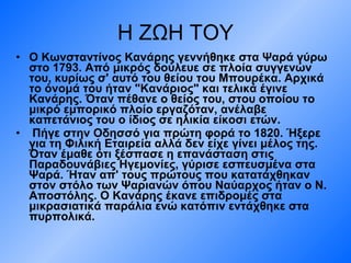 Η ΖΩΗ ΤΟΥ Ο Κωνσταντίνος Κανάρης γεννήθηκε στα Ψαρά γύρω στο 1793. Από μικρός δούλευε σε πλοία συγγενών του, κυρίως σ' αυτό του θείου του Μπουρέκα. Αρχικά το όνομά του ήταν "Κανάριος" και τελικά έγινε Κανάρης. Όταν πέθανε ο θείος του, στου οποίου το μικρό εμπορικό πλοίο εργαζόταν, ανέλαβε καπετάνιος του ο ίδιος σε ηλικία είκοσι ετών. Πήγε στην Οδησσό για πρώτη φορά το 1820. Ήξερε για τη Φιλική Εταιρεία αλλά δεν είχε γίνει μέλος της. Όταν έμαθε ότι ξέσπασε η επανάσταση στις Παραδουνάβιες Ηγεμονίες, γύρισε εσπευσμένα στα Ψαρά. Ήταν απ' τους πρώτους που κατατάχθηκαν στον στόλο των Ψαριανών όπου Ναύαρχος ήταν ο Ν. Αποστόλης. Ο Κανάρης έκανε επιδρομές στα μικρασιατικά παράλια ενώ κατόπιν εντάχθηκε στα πυρπολικά.  