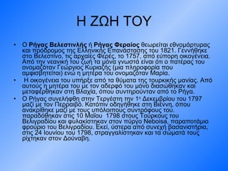 Η ΖΩΗ ΤΟΥ Ο  Ρήγας Βελεστινλής  ή  Ρήγας Φεραίος  θεωρείται εθνομάρτυρας και πρόδρομος της Ελληνικής Επανάστασης του 1821. Γεννήθηκε στο Βελεστίνο, τις αρχαίες Φερές, το 1757, από εύπορη οικογένεια. Από την νεανική του ζωή τα μόνα γνωστά είναι ότι ο πατέρας του ονομαζόταν Γεώργιος Κυριαζής (μια πληροφορία που αμφισβητείται) ενώ η μητέρα του ονομαζόταν Μαρία . Η οικογένεια του υπήρξε από τα θύματα της τουρκικής μανίας. Από αυτούς η μητέρα του με τον αδερφό του μόνο διασώθηκαν και μεταφέρθηκαν στη Βλαχία, όπου συντηρούνταν από το Ρήγα.  Ο Ρήγας συνελήφθη στην  T εργέστη την 1 η  Δεκεμβρίου του 1797 μαζί με τον Περραιβό. Κατόπιν οδηγήθηκε στη Βιέννη, όπου ανακρίθηκε μαζί με τους υπόλοιπους συντρόφους του. παραδόθηκαν στις 10 Μαΐου  1798 στους Τούρκους του Βελιγραδίου και φυλακίστηκαν στον πύργο Neboisa, παραποτάμιο φρούριο του Βελιγραδίου. Εκεί, ύστερα από συνεχή βασανιστήρια, στις 24 Ιουνίου του 1798, στραγγαλίστηκαν και τα σώματά τους ρίχτηκαν στον Δούναβη.  