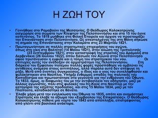 Η ΖΩΗ ΤΟΥ Γεννήθηκε στο Ραμαβούνι της Μεσσηνίας. Ο Θεόδωρος Κολοκοτρώνης εισχώρησε στα σώματα των Κλεφτών της Πελοποννήσου και στα 15 του έγινε καπετάνιος. Το 1818 μυήθηκε στη Φιλική Εταιρεία και άρχισε να προετοιμάζει την Επανάσταση στην Πελοπόννησο. Ως απεσταλμένος της στη Μάνη σήκωσε τη σημαία της Επανάστασης στην Καλαμάτα στις 23 Μαρτίου 1821.  Πρωταγωνίστησε σε πολλές στρατιωτικές επιχειρήσεις του αγώνα,  όπως στη νίκη στο Βαλτέτσι (14 Μαΐου 1821), στην άλωση της Τριπολιτσάς  (23 Σεπτεμβρίου 1821), στην καταστροφή της στρατιάς του Δράμαλη στα Δερβενάκια (26 Ιουλίου 1822), όπου διέσωσε τον Αγώνα στην Πελοπόννησο αφού πρυτάνευσαν η ευφυΐα και η τόλμη του στρατηγικού του νου.  Οι επιτυχίες αυτές τον ανέδειξαν σε αρχιστράτηγο της Πελοποννήσου.  Στη διάρκεια του Εμφύλιου πολέμου πολλές φορές προσπάθησε να αμβλύνει τις αντιθέσεις ανάμεσα στους αντιπάλους, αλλά παρόλα αυτά δεν απέφυγε τη ρήξη. Μετά από ένοπλες συγκρούσεις, ο ίδιος και ο γιος του συνελήφθησαν και φυλακίστηκαν στο Ναύπλιο. Υπήρξε ένθερμος οπαδός της πολιτικής του Καποδίστρια και πρωτοστάτησε στα γεγονότα για την ενθρόνιση του Όθωνα. Το 1833, όμως, οι διαφωνίες του με την αντιβασιλεία τον οδήγησαν, μαζί με άλλους αγωνιστές, πάλι στις φυλακές του Ιτς-Καλέ στο Ναύπλιο με την κατηγορία της εσχάτης προδοσίας, και στις 15 Μαΐου 1834, μαζί με τον Πλαπούτα, καταδικάστηκε σε θάνατο.  Έλαβε χάρη μετά την ενηλικίωση του Όθωνα το 1835, οπότε και ονομάστηκε Στρατηγός και έλαβε το αξίωμα του «Συμβούλου της Επικρατείας». Ο Θεόδωρος Κολοκοτρώνης πέθανε μια νύχτα του 1843 από αποπληξία, επιστρέφοντας από γλέντι στα βασιλικά ανάκτορα.   