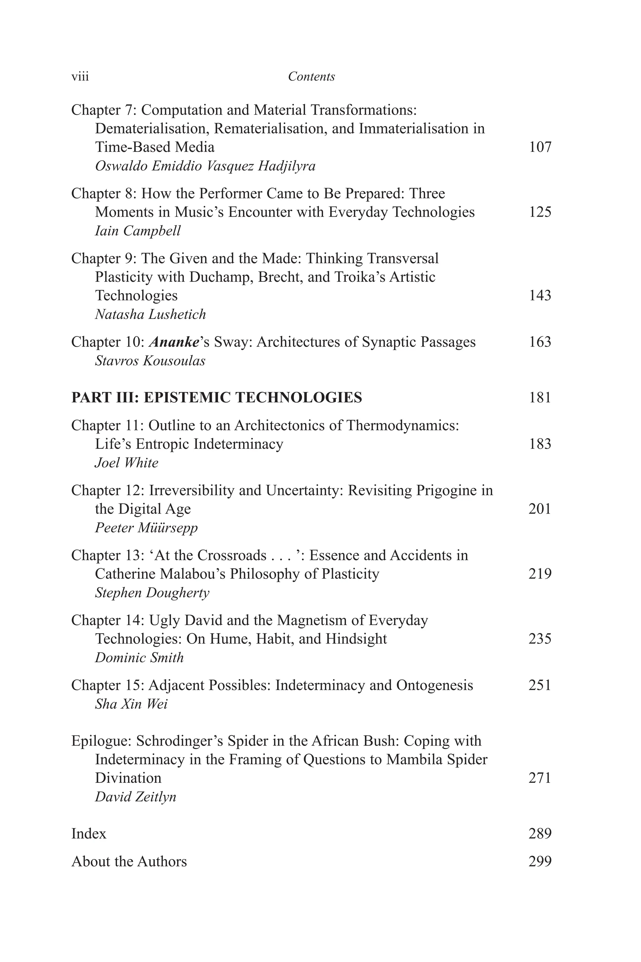 viii ﻿﻿﻿﻿﻿Contents﻿﻿﻿﻿﻿
Chapter 7: Computation and Material Transformations:
Dematerialisation, Rematerialisation, and Immaterialisation in
Time-Based Media 107
Oswaldo Emiddio Vasquez Hadjilyra
Chapter 8: How the Performer Came to Be Prepared
‌‌: Three
Moments in Music’s Encounter with Everyday Technologies 125
Iain Campbell
Chapter 9: The Given and the Made: Thinking Transversal
Plasticity with Duchamp, Brecht, and Troika’s Artistic
Technologies 143
Natasha Lushetich
Chapter 10: Ananke’s Sway: Architectures of Synaptic Passages 163
Stavros Kousoulas
PART III: EPISTEMIC TECHNOLOGIES 181
Chapter 11: Outline to an Architectonics of Thermodynamics:
Life’s Entropic Indeterminacy 183
Joel White
Chapter 12: Irreversibility and Uncertainty: Revisiting Prigogine in
the Digital Age 201
Peeter Müürsepp
Chapter 13: ‘At the Crossroads . . . ’: Essence and Accidents in
Catherine Malabou’s Philosophy of Plasticity 219
Stephen Dougherty
Chapter 14: Ugly David and the Magnetism of Everyday
Technologies: On Hume, Habit, and Hindsight 235
Dominic Smith
Chapter 15: Adjacent Possibles: Indeterminacy and Ontogenesis 251
Sha Xin Wei
Epilogue: Schrodinger’s Spider in the African Bush: Coping with
Indeterminacy in the Framing of Questions to Mambila Spider
Divination 271
David Zeitlyn
Index 289
About the Authors 299
 