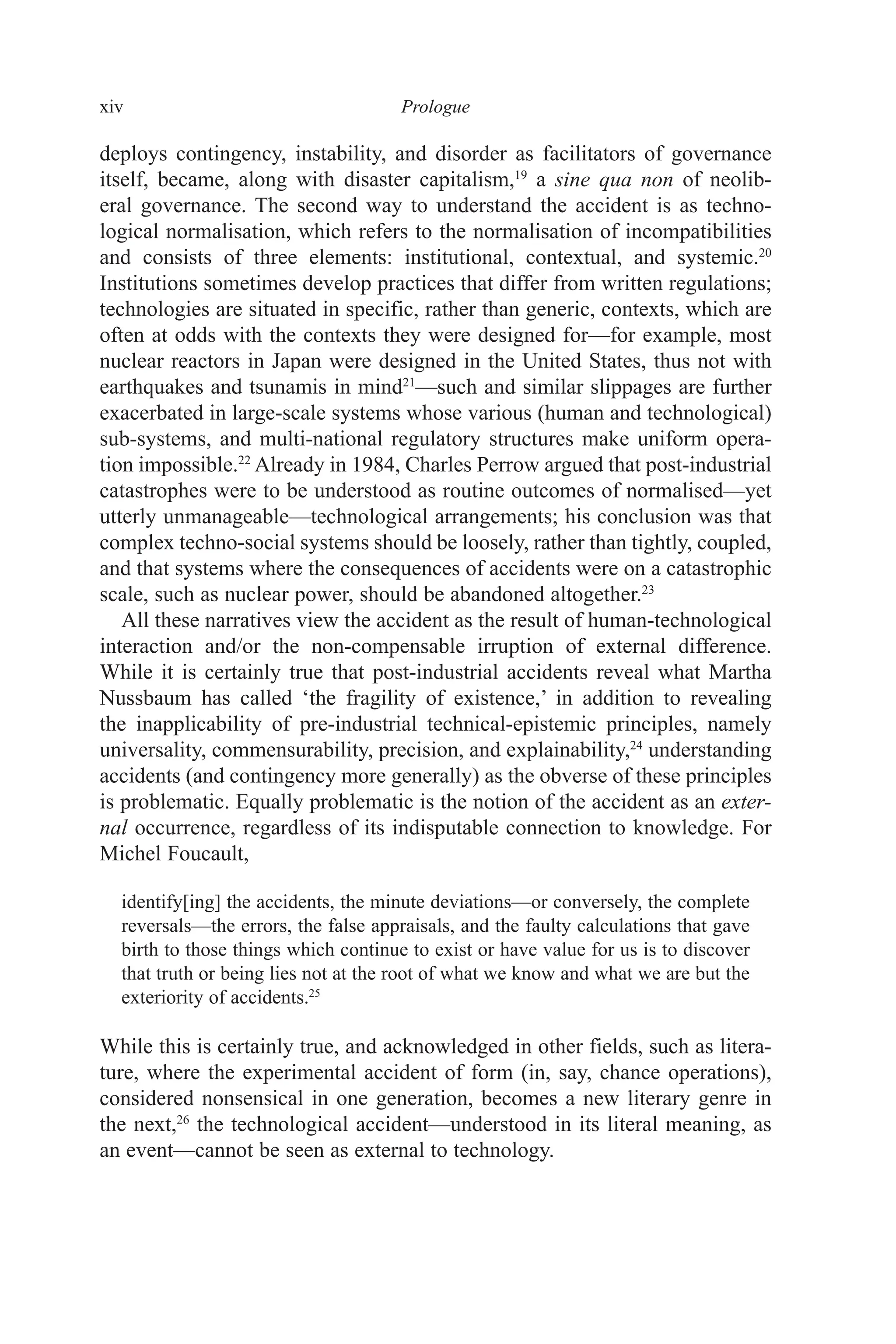 xiv ﻿﻿﻿﻿﻿﻿Prologue﻿﻿﻿﻿
deploys contingency, instability, and disorder as facilitators of governance
itself, became, along with disaster capitalism,19
a sine qua non of neolib-
eral governance. The second way to understand the accident is as techno-
logical normalisation, which refers to the normalisation of incompatibilities
and consists of three elements: institutional, contextual, and systemic.20
Institutions sometimes develop practices that differ from written regulations;
technologies are situated in specific, rather than generic, contexts, which are
often at odds with the contexts they were designed for—for example, most
nuclear reactors in Japan were designed in the United States, thus not with
earthquakes and tsunamis in mind21
—such and similar slippages are further
exacerbated in large-scale systems whose various (human and technological)
sub-systems, and multi-national regulatory structures make uniform opera-
tion impossible.22
Already in 1984, Charles Perrow argued that post-industrial
catastrophes were to be understood as routine outcomes of normalised—yet
utterly unmanageable—technological arrangements; his conclusion was that
complex techno-social systems should be loosely, rather than tightly, coupled,
and that systems where the consequences of accidents were on a catastrophic
scale, such as nuclear power, should be abandoned altogether.23
All these narratives view the accident as the result of human-technological
interaction and/or the non-compensable irruption of external difference.
While it is certainly true that post-industrial accidents reveal what Martha
Nussbaum has called ‘the fragility of existence,’ in addition to revealing
the inapplicability of pre-industrial technical-epistemic principles, namely
universality, commensurability, precision, and explainability,24
understanding
accidents (and contingency more generally) as the obverse of these principles
is problematic. Equally problematic is the notion of the accident as an exter-
nal occurrence, regardless of its indisputable connection to knowledge. For
Michel Foucault,
identify[ing] the accidents, the minute deviations—or conversely, the complete
reversals—the errors, the false appraisals, and the faulty calculations that gave
birth to those things which continue to exist or have value for us is to discover
that truth or being lies not at the root of what we know and what we are but the
exteriority of accidents.25
While this is certainly true, and acknowledged in other fields, such as litera-
ture, where the experimental accident of form (in, say, chance operations),
considered nonsensical in one generation, becomes a new literary genre in
the next,26
the technological accident—understood in its literal meaning, as
an event—cannot be seen as external to technology.
 