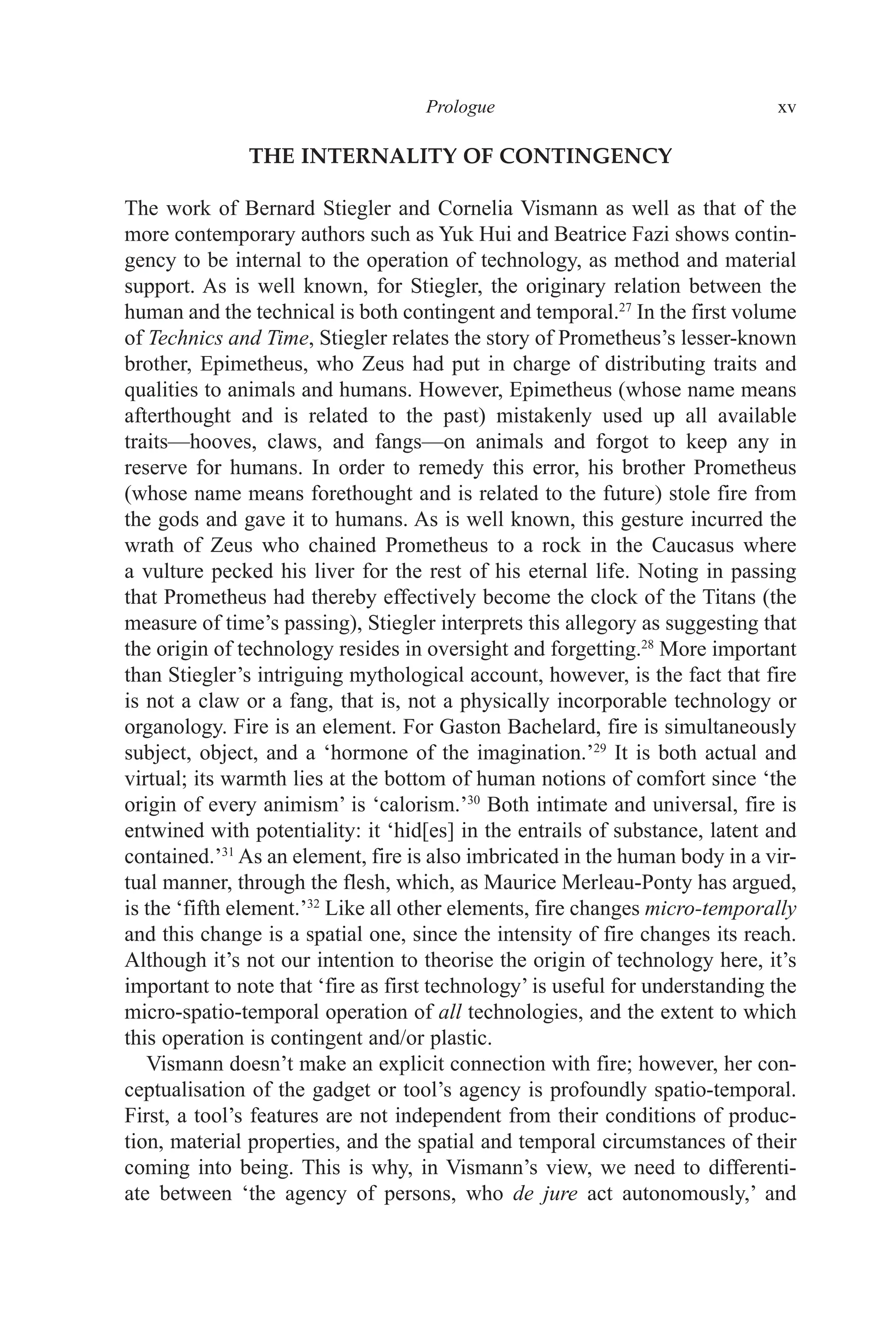 ﻿﻿﻿﻿﻿﻿﻿﻿﻿﻿﻿﻿Prologue﻿﻿﻿﻿ xv
THE INTERNALITY OF CONTINGENCY
The work of Bernard Stiegler and Cornelia Vismann as well as that of the
more contemporary authors such as Yuk Hui and Beatrice Fazi shows contin-
gency to be internal to the operation of technology, as method and material
support. As is well known, for Stiegler, the originary relation between the
human and the technical is both contingent and temporal.27
In the first volume
of Technics and Time, Stiegler relates the story of Prometheus’s lesser-known
brother, Epimetheus, who Zeus had put in charge of distributing traits and
qualities to animals and humans. However, Epimetheus (whose name means
afterthought and is related to the past) mistakenly used up all available
traits—hooves, claws, and fangs—on animals and forgot to keep any in
reserve for humans. In order to remedy this error, his brother Prometheus
(whose name means forethought and is related to the future) stole fire from
the gods and gave it to humans. As is well known, this gesture incurred the
wrath of Zeus who chained Prometheus to a rock in the Caucasus where
a vulture pecked his liver for the rest of his eternal life. Noting in passing
that Prometheus had thereby effectively become the clock of the Titans (the
measure of time’s passing), Stiegler interprets this allegory as suggesting that
the origin of technology resides in oversight and forgetting.28
More important
than Stiegler’s intriguing mythological account, however, is the fact that fire
is not a claw or a fang, that is, not a physically incorporable technology or
organology. Fire is an element. For Gaston Bachelard, fire is simultaneously
subject, object, and a ‘hormone of the imagination.’29
It is both actual and
virtual; its warmth lies at the bottom of human notions of comfort since ‘the
origin of every animism’ is ‘calorism.’30
Both intimate and universal, fire is
entwined with potentiality: it ‘hid[es] in the entrails of substance, latent and
contained.’31
As an element, fire is also imbricated in the human body in a vir-
tual manner, through the flesh, which, as Maurice Merleau-Ponty has argued,
is the ‘fifth element.’32
Like all other elements, fire changes micro-temporally
and this change is a spatial one, since the intensity of fire changes its reach.
Although it’s not our intention to theorise the origin of technology here, it’s
important to note that ‘fire as first technology’ is useful for understanding the
micro-spatio-temporal operation of all technologies, and the extent to which
this operation is contingent and/or plastic.
Vismann doesn’t make an explicit connection with fire; however, her con-
ceptualisation of the gadget or tool’s agency is profoundly spatio-temporal.
First, a tool’s features are not independent from their conditions of produc-
tion, material properties, and the spatial and temporal circumstances of their
coming into being. This is why, in Vismann’s view, we need to differenti-
ate between ‘the agency of persons, who de jure act autonomously,’ and
 