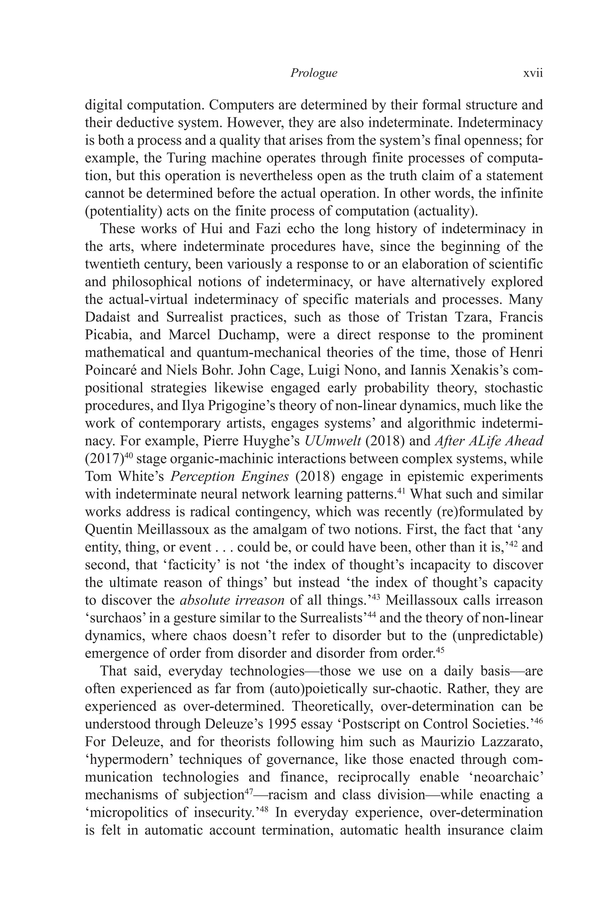 ﻿﻿﻿﻿﻿﻿﻿﻿﻿﻿﻿﻿Prologue﻿﻿﻿﻿ xvii
digital computation. Computers are determined by their formal structure and
their deductive system. However, they are also indeterminate. Indeterminacy
is both a process and a quality that arises from the system’s final openness; for
example, the Turing machine operates through finite processes of computa-
tion, but this operation is nevertheless open as the truth claim of a statement
cannot be determined before the actual operation. In other words, the infinite
(potentiality) acts on the finite process of computation (actuality).
These works of Hui and Fazi echo the long history of indeterminacy in
the arts, where indeterminate procedures have, since the beginning of the
twentieth century, been variously a response to or an elaboration of scientific
and philosophical notions of indeterminacy, or have alternatively explored
the actual-virtual indeterminacy of specific materials and processes. Many
Dadaist and Surrealist practices, such as those of Tristan Tzara, Francis
Picabia, and Marcel Duchamp, were a direct response to the prominent
mathematical and quantum-mechanical theories of the time, those of Henri
Poincaré and Niels Bohr. John Cage, Luigi Nono, and Iannis Xenakis’s com-
positional strategies likewise engaged early probability theory, stochastic
procedures, and Ilya Prigogine’s theory of non-linear dynamics, much like the
work of contemporary artists, engages systems’ and algorithmic indetermi-
nacy. For example, Pierre Huyghe’s UUmwelt (2018) and After ALife Ahead
(2017)40
stage organic-machinic interactions between complex systems, while
Tom White’s Perception Engines (2018) engage in epistemic experiments
with indeterminate neural network learning patterns.41
What such and similar
works address is radical contingency, which was recently (re)formulated by
Quentin Meillassoux as the amalgam of two notions. First, the fact that ‘any
entity, thing, or event . . . could be, or could have been, other than it is,’42
and
second, that ‘facticity’ is not ‘the index of thought’s incapacity to discover
the ultimate reason of things’ but instead ‘the index of thought’s capacity
to discover the absolute irreason of all things.’43
Meillassoux calls irreason
‘surchaos’in a gesture similar to the Surrealists’44
and the theory of non-linear
dynamics, where chaos doesn’t refer to disorder but to the (unpredictable)
emergence of order from disorder and disorder from order.45
That said, everyday technologies—those we use on a daily basis—are
often experienced as far from (auto)poietically sur-chaotic. Rather, they are
experienced as over-determined. Theoretically, over-determination can be
understood through Deleuze’s 1995 essay ‘Postscript on Control Societies.’46
For Deleuze, and for theorists following him such as Maurizio Lazzarato,
‘hypermodern’ techniques of governance, like those enacted through com-
munication technologies and finance, reciprocally enable ‘neoarchaic’
mechanisms of subjection47
—racism and class division—while enacting a
‘micropolitics of insecurity.’48
In everyday experience, over-determination
is felt in automatic account termination, automatic health insurance claim
 