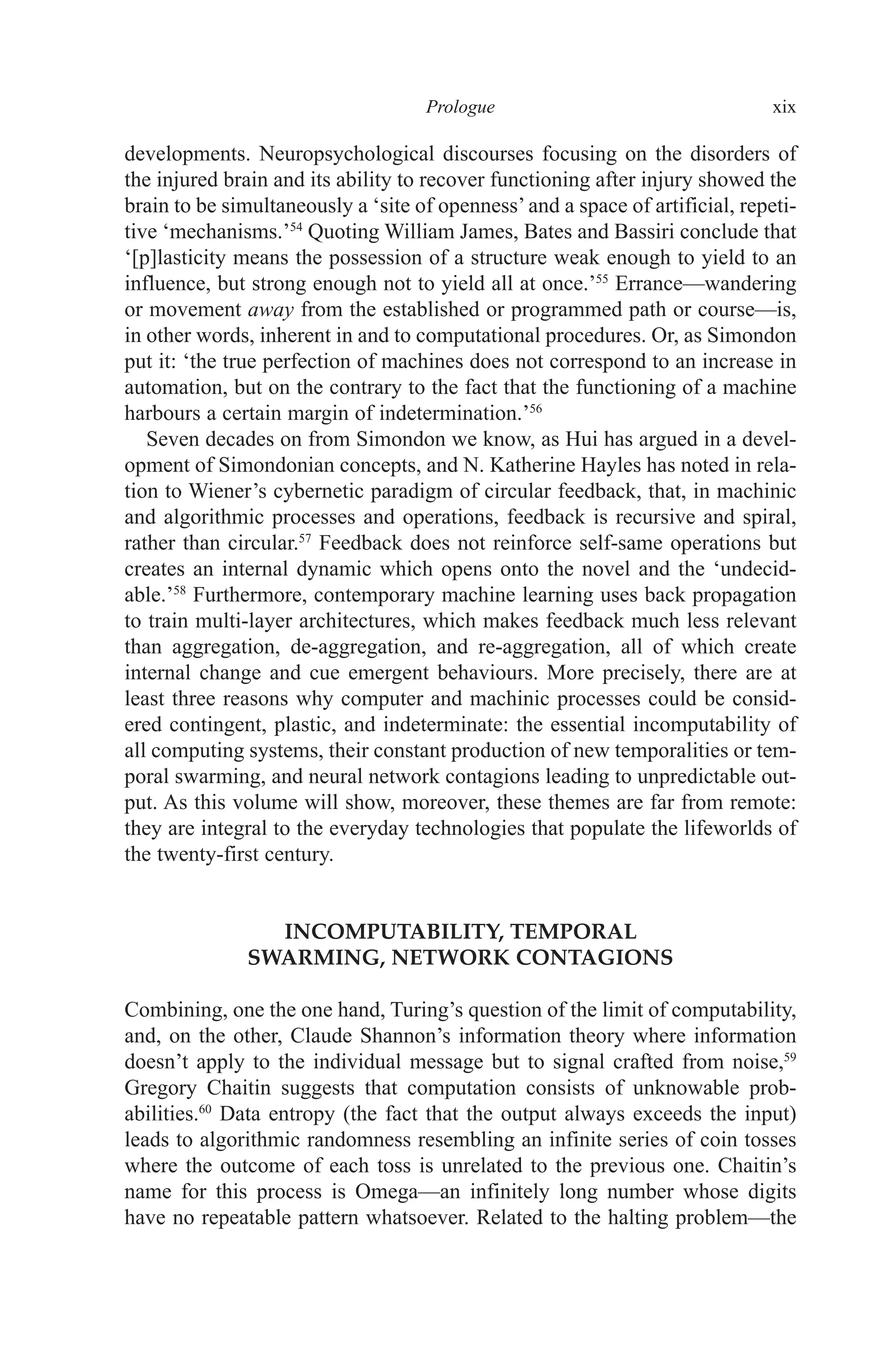 ﻿﻿﻿﻿﻿﻿﻿﻿﻿﻿﻿﻿Prologue﻿﻿﻿﻿ xix
developments. Neuropsychological discourses focusing on the disorders of
the injured brain and its ability to recover functioning after injury showed the
brain to be simultaneously a ‘site of openness’and a space of artificial, repeti-
tive ‘mechanisms.’54
Quoting William James, Bates and Bassiri conclude that
‘[p]lasticity means the possession of a structure weak enough to yield to an
influence, but strong enough not to yield all at once.’55
Errance—wandering
or movement away from the established or programmed path or course—is,
in other words, inherent in and to computational procedures. Or, as Simondon
put it: ‘the true perfection of machines does not correspond to an increase in
automation, but on the contrary to the fact that the functioning of a machine
harbours a certain margin of indetermination.’56
Seven decades on from Simondon we know, as Hui has argued in a devel-
opment of Simondonian concepts, and N. Katherine Hayles has noted in rela-
tion to Wiener’s cybernetic paradigm of circular feedback, that, in machinic
and algorithmic processes and operations, feedback is recursive and spiral,
rather than circular.57
Feedback does not reinforce self-same operations but
creates an internal dynamic which opens onto the novel and the ‘undecid-
able.’58
Furthermore, contemporary machine learning uses back propagation
to train multi-layer architectures, which makes feedback much less relevant
than aggregation, de-aggregation, and re-aggregation, all of which create
internal change and cue emergent behaviours. More precisely, there are at
least three reasons why computer and machinic processes could be consid-
ered contingent, plastic, and indeterminate: the essential incomputability of
all computing systems, their constant production of new temporalities or tem-
poral swarming, and neural network contagions leading to unpredictable out-
put. As this volume will show, moreover, these themes are far from remote:
they are integral to the everyday technologies that populate the lifeworlds of
the twenty-first century.
INCOMPUTABILITY, TEMPORAL
SWARMING, NETWORK CONTAGIONS
Combining, one the one hand, Turing’s question of the limit of computability,
and, on the other, Claude Shannon’s information theory where information
doesn’t apply to the individual message but to signal crafted from noise,59
Gregory Chaitin suggests that computation consists of unknowable prob-
abilities.60
Data entropy (the fact that the output always exceeds the input)
leads to algorithmic randomness resembling an infinite series of coin tosses
where the outcome of each toss is unrelated to the previous one. Chaitin’s
name for this process is Omega—an infinitely long number whose digits
have no repeatable pattern whatsoever. Related to the halting problem—the
 