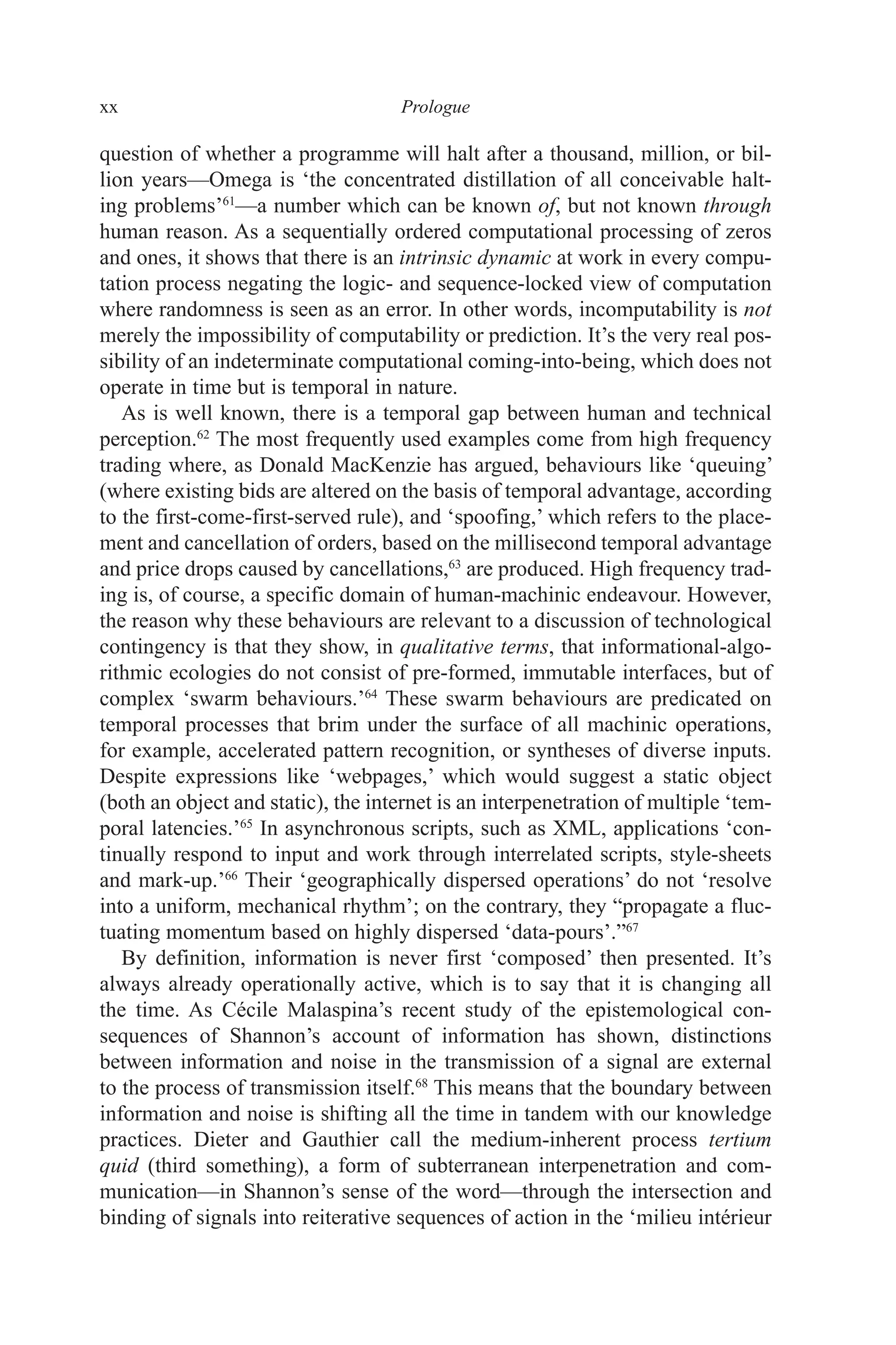 xx ﻿﻿﻿﻿﻿﻿Prologue﻿﻿﻿﻿
question of whether a programme will halt after a thousand, million, or bil-
lion years—Omega is ‘the concentrated distillation of all conceivable halt-
ing problems’61
—a number which can be known of, but not known through
human reason. As a sequentially ordered computational processing of zeros
and ones, it shows that there is an intrinsic dynamic at work in every compu-
tation process negating the logic- and sequence-locked view of computation
where randomness is seen as an error. In other words, incomputability is not
merely the impossibility of computability or prediction. It’s the very real pos-
sibility of an indeterminate computational coming-into-being, which does not
operate in time but is temporal in nature.
As is well known, there is a temporal gap between human and technical
perception.62
The most frequently used examples come from high frequency
trading where, as Donald MacKenzie has argued, behaviours like ‘queuing’
(where existing bids are altered on the basis of temporal advantage, according
to the first-come-first-served rule), and ‘spoofing,’ which refers to the place-
ment and cancellation of orders, based on the millisecond temporal advantage
and price drops caused by cancellations,63
are produced. High frequency trad-
ing is, of course, a specific domain of human-machinic endeavour. However,
the reason why these behaviours are relevant to a discussion of technological
contingency is that they show, in qualitative terms, that informational-algo-
rithmic ecologies do not consist of pre-formed, immutable interfaces, but of
complex ‘swarm behaviours.’64
These swarm behaviours are predicated on
temporal processes that brim under the surface of all machinic operations,
for example, accelerated pattern recognition, or syntheses of diverse inputs.
Despite expressions like ‘webpages,’ which would suggest a static object
(both an object and static), the internet is an interpenetration of multiple ‘tem-
poral latencies.’65
In asynchronous scripts, such as XML, applications ‘con-
tinually respond to input and work through interrelated scripts, style-sheets
and mark-up.’66
Their ‘geographically dispersed operations’ do not ‘resolve
into a uniform, mechanical rhythm’; on the contrary, they “propagate a fluc-
tuating momentum based on highly dispersed ‘data-pours’.”67
By definition, information is never first ‘composed’ then presented. It’s
always already operationally active, which is to say that it is changing all
the time. As Cécile Malaspina’s recent study of the epistemological con-
sequences of Shannon’s account of information has shown, distinctions
between information and noise in the transmission of a signal are external
to the process of transmission itself.68
This means that the boundary between
information and noise is shifting all the time in tandem with our knowledge
practices. Dieter and Gauthier call the medium-inherent process tertium
quid (third something), a form of subterranean interpenetration and com-
munication—in Shannon’s sense of the word—through the intersection and
binding of signals into reiterative sequences of action in the ‘milieu intérieur
 