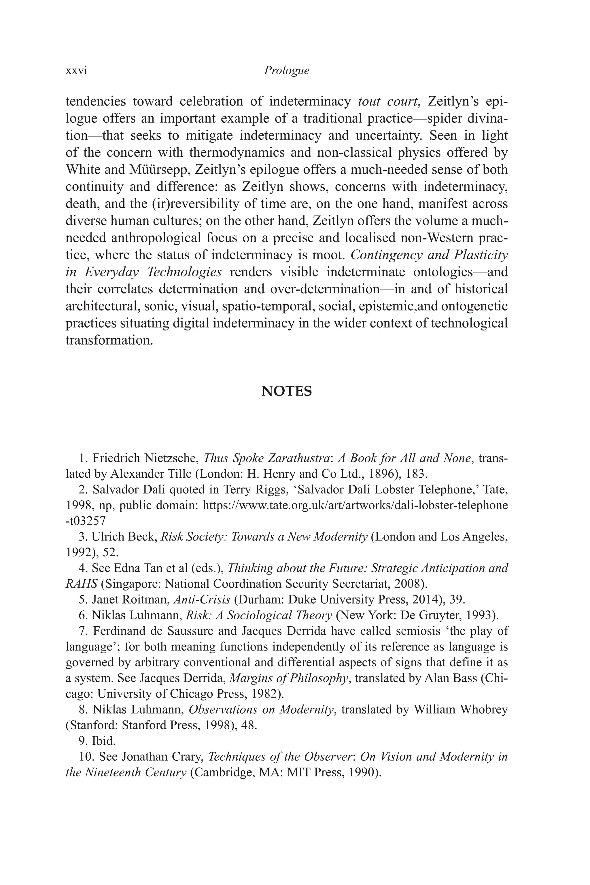 xxvi ﻿﻿﻿﻿﻿﻿Prologue﻿﻿﻿﻿
tendencies toward celebration of indeterminacy tout court, Zeitlyn’s epi-
logue offers an important example of a traditional practice—spider divina-
tion—that seeks to mitigate indeterminacy and uncertainty. Seen in light
of the concern with thermodynamics and non-classical physics offered by
White and Müürsepp, Zeitlyn’s epilogue offers a much-needed sense of both
continuity and difference: as Zeitlyn shows, concerns with indeterminacy,
death, and the (ir)reversibility of time are, on the one hand, manifest across
diverse human cultures; on the other hand, Zeitlyn offers the volume a much-
needed anthropological focus on a precise and localised non-Western prac-
tice, where the status of indeterminacy is moot. Contingency and Plasticity
in Everyday Technologies renders visible indeterminate ontologies—and
their correlates determination and over-determination—in and of historical
architectural, sonic, visual, spatio-temporal, social, epistemic,and ontogenetic
practices situating digital indeterminacy in the wider context of technological
transformation.
NOTES
1. Friedrich Nietzsche, Thus Spoke Zarathustra: A Book for All and None, trans-
lated by Alexander Tille (London: H. Henry and Co Ltd., 1896), 183.
2. Salvador Dalí quoted in Terry Riggs, ‘Salvador Dalí Lobster Telephone,’ Tate,
1998, np, public domain: https:​//​www​.tate​.org​.uk​/art​/artworks​/dali​-lobster​-telephone​
-t03257
3. Ulrich Beck, Risk Society: Towards a New Modernity (London and Los Angeles,
1992), 52.
4. See Edna Tan et al (eds.), Thinking about the Future: Strategic Anticipation and
RAHS (Singapore: National Coordination Security Secretariat, 2008).
5. Janet Roitman, Anti-Crisis (Durham: Duke University Press, 2014), 39.
6. Niklas Luhmann, Risk: A Sociological Theory (New York: De Gruyter, 1993).
7. Ferdinand de Saussure and Jacques Derrida have called semiosis ‘the play of
language’; for both meaning functions independently of its reference as language is
governed by arbitrary conventional and differential aspects of signs that define it as
a system. See Jacques Derrida, Margins of Philosophy, translated by Alan Bass (Chi-
cago: University of Chicago Press, 1982).
8. Niklas Luhmann, Observations on Modernity, translated by William Whobrey
(Stanford: Stanford Press, 1998), 48.
9. Ibid.
10. See Jonathan Crary, Techniques of the Observer: On Vision and Modernity in
the Nineteenth Century (Cambridge, MA: MIT Press, 1990).
 