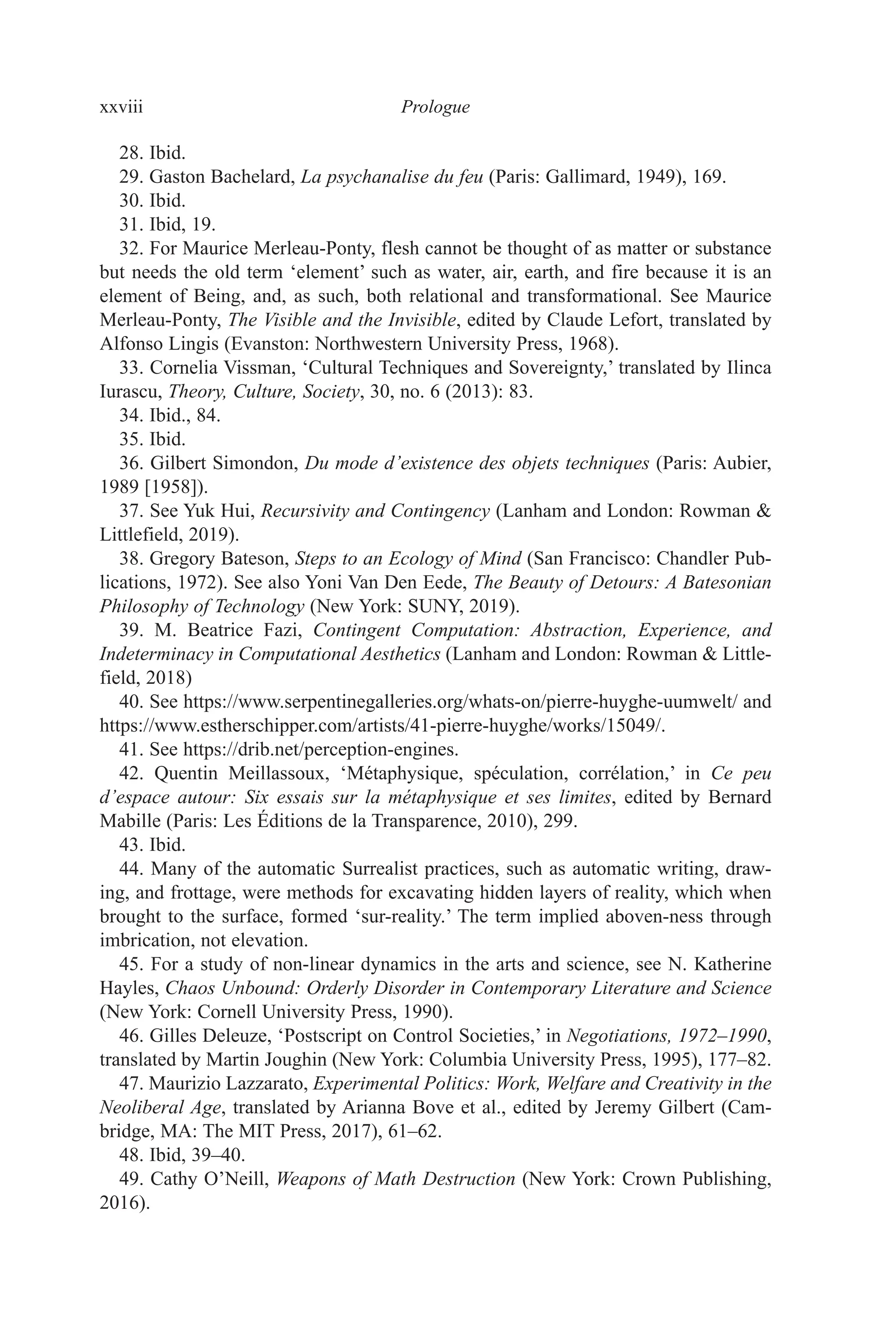 xxviii ﻿﻿﻿﻿﻿﻿Prologue﻿﻿﻿﻿
28. Ibid.
29. Gaston Bachelard, La psychanalise du feu (Paris: Gallimard, 1949), 169.
30. Ibid.
31. Ibid, 19.
32. For Maurice Merleau-Ponty, flesh cannot be thought of as matter or substance
but needs the old term ‘element’ such as water, air, earth, and fire because it is an
element of Being, and, as such, both relational and transformational. See Maurice
Merleau-Ponty, The Visible and the Invisible, edited by Claude Lefort, translated by
Alfonso Lingis (Evanston: Northwestern University Press, 1968).
33. Cornelia Vissman, ‘Cultural Techniques and Sovereignty,’ translated by Ilinca
Iurascu, Theory, Culture, Society, 30, no. 6 (2013): 83.
34. Ibid., 84.
35. Ibid.
36. Gilbert Simondon, Du mode d’existence des objets techniques (Paris: Aubier,
1989 [1958]).
37. See Yuk Hui, Recursivity and Contingency (Lanham and London: Rowman &
Littlefield, 2019).
38. Gregory Bateson, Steps to an Ecology of Mind (San Francisco: Chandler Pub-
lications, 1972). See also Yoni Van Den Eede, The Beauty of Detours: A Batesonian
Philosophy of Technology (New York: SUNY, 2019).
39. M. Beatrice Fazi, Contingent Computation: Abstraction, Experience, and
Indeterminacy in Computational Aesthetics (Lanham and London: Rowman & Little-
field, 2018)
40. See https:​//​www​.serpentinegalleries​.org​/whats​-on​/pierre​-huyghe​-uumwelt​/ and
https:​//​www​.estherschipper​.com​/artists​/41​-pierre​-huyghe​/works​/15049​/.
41. See https:​//​drib​.net​/perception​-engines.
42. Quentin Meillassoux, ‘Métaphysique, spéculation, corrélation,’ in Ce peu
d’espace autour: Six essais sur la métaphysique et ses limites, edited by Bernard
Mabille (Paris: Les Éditions de la Transparence, 2010), 299.
43. Ibid.
44. Many of the automatic Surrealist practices, such as automatic writing, draw-
ing, and frottage, were methods for excavating hidden layers of reality, which when
brought to the surface, formed ‘sur-reality.’ The term implied aboven-ness through
imbrication, not elevation.
45. For a study of non-linear dynamics in the arts and science, see N. Katherine
Hayles, Chaos Unbound: Orderly Disorder in Contemporary Literature and Science
(New York: Cornell University Press, 1990).
46. Gilles Deleuze, ‘Postscript on Control Societies,’ in Negotiations, 1972–1990,
translated by Martin Joughin (New York: Columbia University Press, 1995), 177–82.
47. Maurizio Lazzarato, Experimental Politics: Work, Welfare and Creativity in the
Neoliberal Age, translated by Arianna Bove et al., edited by Jeremy Gilbert (Cam-
bridge, MA: The MIT Press, 2017), 61–62.
48. Ibid, 39–40.
49. Cathy O’Neill, Weapons of Math Destruction (New York: Crown Publishing,
2016).
 