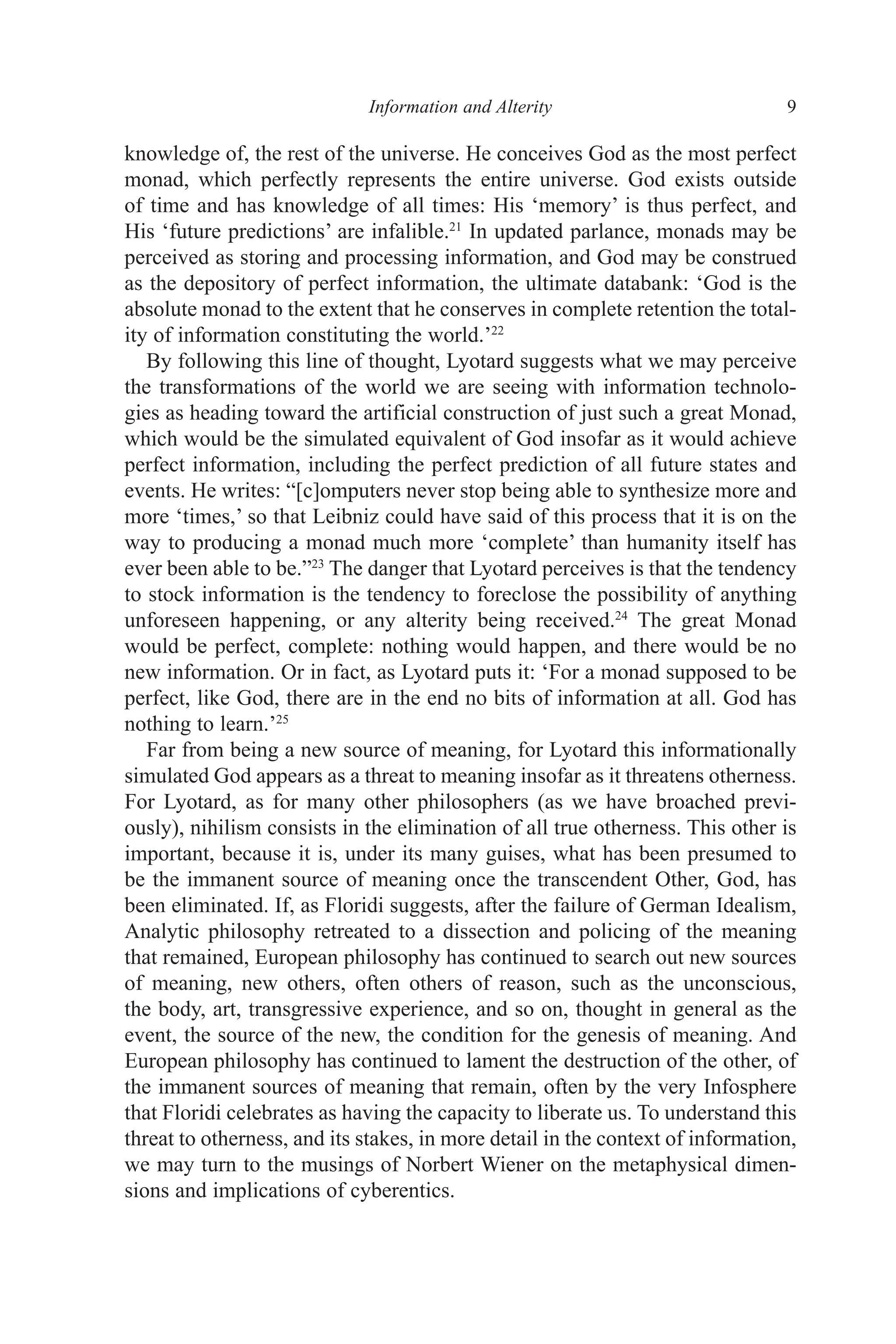 ﻿﻿﻿﻿﻿﻿﻿﻿﻿Information and Alterity﻿﻿﻿﻿﻿﻿﻿ 9
knowledge of, the rest of the universe. He conceives God as the most perfect
monad, which perfectly represents the entire universe. God exists outside
of time and has knowledge of all times: His ‘memory’ is thus perfect, and
His ‘future predictions’ are infalible.21
In updated parlance, monads may be
perceived as storing and processing information, and God may be construed
as the depository of perfect information, the ultimate databank: ‘God is the
absolute monad to the extent that he conserves in complete retention the total-
ity of information constituting the world.’22
By following this line of thought, Lyotard suggests what we may perceive
the transformations of the world we are seeing with information technolo-
gies as heading toward the artificial construction of just such a great Monad,
which would be the simulated equivalent of God insofar as it would achieve
perfect information, including the perfect prediction of all future states and
events. He writes: “[c]omputers never stop being able to synthesize more and
more ‘times,’ so that Leibniz could have said of this process that it is on the
way to producing a monad much more ‘complete’ than humanity itself has
ever been able to be.”23
The danger that Lyotard perceives is that the tendency
to stock information is the tendency to foreclose the possibility of anything
unforeseen happening, or any alterity being received.24
The great Monad
would be perfect, complete: nothing would happen, and there would be no
new information. Or in fact, as Lyotard puts it: ‘For a monad supposed to be
perfect, like God, there are in the end no bits of information at all. God has
nothing to learn.’25
Far from being a new source of meaning, for Lyotard this informationally
simulated God appears as a threat to meaning insofar as it threatens otherness.
For Lyotard, as for many other philosophers (as we have broached previ-
ously), nihilism consists in the elimination of all true otherness. This other is
important, because it is, under its many guises, what has been presumed to
be the immanent source of meaning once the transcendent Other, God, has
been eliminated. If, as Floridi suggests, after the failure of German Idealism,
Analytic philosophy retreated to a dissection and policing of the meaning
that remained, European philosophy has continued to search out new sources
of meaning, new others, often others of reason, such as the unconscious,
the body, art, transgressive experience, and so on, thought in general as the
event, the source of the new, the condition for the genesis of meaning. And
European philosophy has continued to lament the destruction of the other, of
the immanent sources of meaning that remain, often by the very Infosphere
that Floridi celebrates as having the capacity to liberate us. To understand this
threat to otherness, and its stakes, in more detail in the context of information,
we may turn to the musings of Norbert Wiener on the metaphysical dimen-
sions and implications of cyberentics.
 