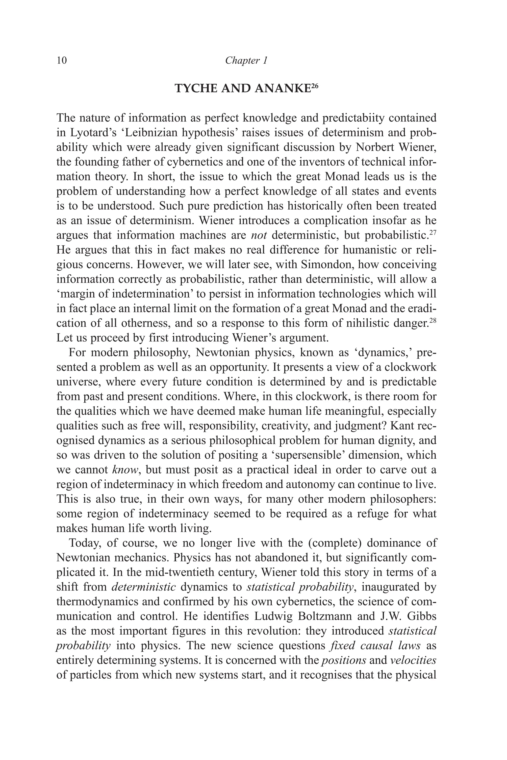 10 ﻿﻿﻿Chapter 1﻿﻿﻿﻿﻿﻿﻿
TYCHE AND ANANKE26
The nature of information as perfect knowledge and predictabiity contained
in Lyotard’s ‘Leibnizian hypothesis’ raises issues of determinism and prob-
ability which were already given significant discussion by Norbert Wiener,
the founding father of cybernetics and one of the inventors of technical infor-
mation theory. In short, the issue to which the great Monad leads us is the
problem of understanding how a perfect knowledge of all states and events
is to be understood. Such pure prediction has historically often been treated
as an issue of determinism. Wiener introduces a complication insofar as he
argues that information machines are not deterministic, but probabilistic.27
He argues that this in fact makes no real difference for humanistic or reli-
gious concerns. However, we will later see, with Simondon, how conceiving
information correctly as probabilistic, rather than deterministic, will allow a
‘margin of indetermination’ to persist in information technologies which will
in fact place an internal limit on the formation of a great Monad and the eradi-
cation of all otherness, and so a response to this form of nihilistic danger.28
Let us proceed by first introducing Wiener’s argument.
For modern philosophy, Newtonian physics, known as ‘dynamics,’ pre-
sented a problem as well as an opportunity. It presents a view of a clockwork
universe, where every future condition is determined by and is predictable
from past and present conditions. Where, in this clockwork, is there room for
the qualities which we have deemed make human life meaningful, especially
qualities such as free will, responsibility, creativity, and judgment? Kant rec-
ognised dynamics as a serious philosophical problem for human dignity, and
so was driven to the solution of positing a ‘supersensible’ dimension, which
we cannot know, but must posit as a practical ideal in order to carve out a
region of indeterminacy in which freedom and autonomy can continue to live.
This is also true, in their own ways, for many other modern philosophers:
some region of indeterminacy seemed to be required as a refuge for what
makes human life worth living.
Today, of course, we no longer live with the (complete) dominance of
Newtonian mechanics. Physics has not abandoned it, but significantly com-
plicated it. In the mid-twentieth century, Wiener told this story in terms of a
shift from deterministic dynamics to statistical probability, inaugurated by
thermodynamics and confirmed by his own cybernetics, the science of com-
munication and control. He identifies Ludwig Boltzmann and J.W. Gibbs
as the most important figures in this revolution: they introduced statistical
probability into physics. The new science questions fixed causal laws as
entirely determining systems. It is concerned with the positions and velocities
of particles from which new systems start, and it recognises that the physical
 