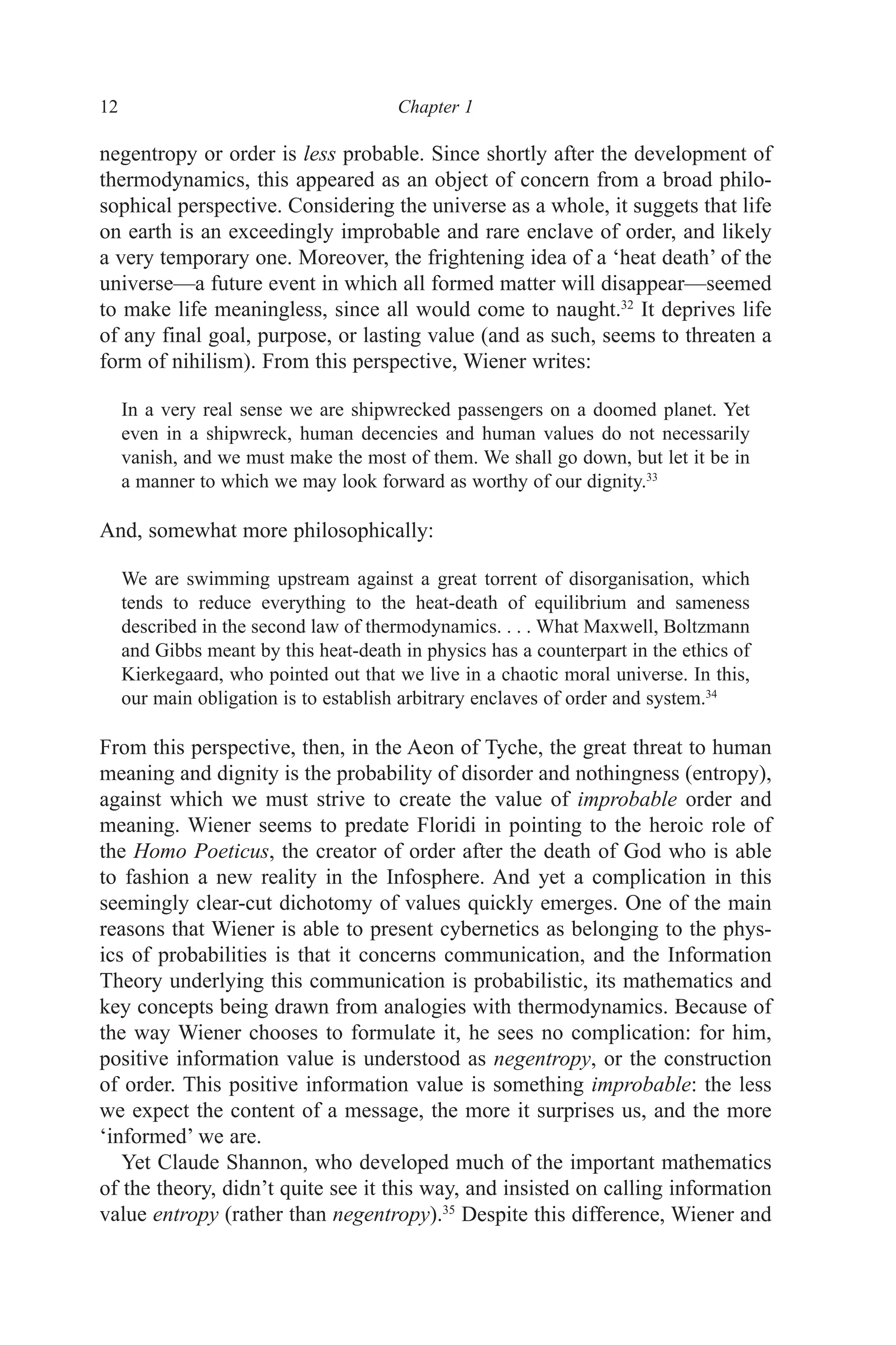 12 ﻿﻿﻿Chapter 1﻿﻿﻿﻿﻿﻿﻿
negentropy or order is less probable. Since shortly after the development of
thermodynamics, this appeared as an object of concern from a broad philo-
sophical perspective. Considering the universe as a whole, it suggets that life
on earth is an exceedingly improbable and rare enclave of order, and likely
a very temporary one. Moreover, the frightening idea of a ‘heat death’ of the
universe—a future event in which all formed matter will disappear—seemed
to make life meaningless, since all would come to naught.32
It deprives life
of any final goal, purpose, or lasting value (and as such, seems to threaten a
form of nihilism). From this perspective, Wiener writes:
In a very real sense we are shipwrecked passengers on a doomed planet. Yet
even in a shipwreck, human decencies and human values do not necessarily
vanish, and we must make the most of them. We shall go down, but let it be in
a manner to which we may look forward as worthy of our dignity.33
And, somewhat more philosophically:
We are swimming upstream against a great torrent of disorganisation, which
tends to reduce everything to the heat-death of equilibrium and sameness
described in the second law of thermodynamics. . . . What Maxwell, Boltzmann
and Gibbs meant by this heat-death in physics has a counterpart in the ethics of
Kierkegaard, who pointed out that we live in a chaotic moral universe. In this,
our main obligation is to establish arbitrary enclaves of order and system.34
From this perspective, then, in the Aeon of Tyche, the great threat to human
meaning and dignity is the probability of disorder and nothingness (entropy),
against which we must strive to create the value of improbable order and
meaning. Wiener seems to predate Floridi in pointing to the heroic role of
the Homo Poeticus, the creator of order after the death of God who is able
to fashion a new reality in the Infosphere. And yet a complication in this
seemingly clear-cut dichotomy of values quickly emerges. One of the main
reasons that Wiener is able to present cybernetics as belonging to the phys-
ics of probabilities is that it concerns communication, and the Information
Theory underlying this communication is probabilistic, its mathematics and
key concepts being drawn from analogies with thermodynamics. Because of
the way Wiener chooses to formulate it, he sees no complication: for him,
positive information value is understood as negentropy, or the construction
of order. This positive information value is something improbable: the less
we expect the content of a message, the more it surprises us, and the more
‘informed’ we are.
Yet Claude Shannon, who developed much of the important mathematics
of the theory, didn’t quite see it this way, and insisted on calling information
value entropy (rather than negentropy).35
Despite this difference, Wiener and
 