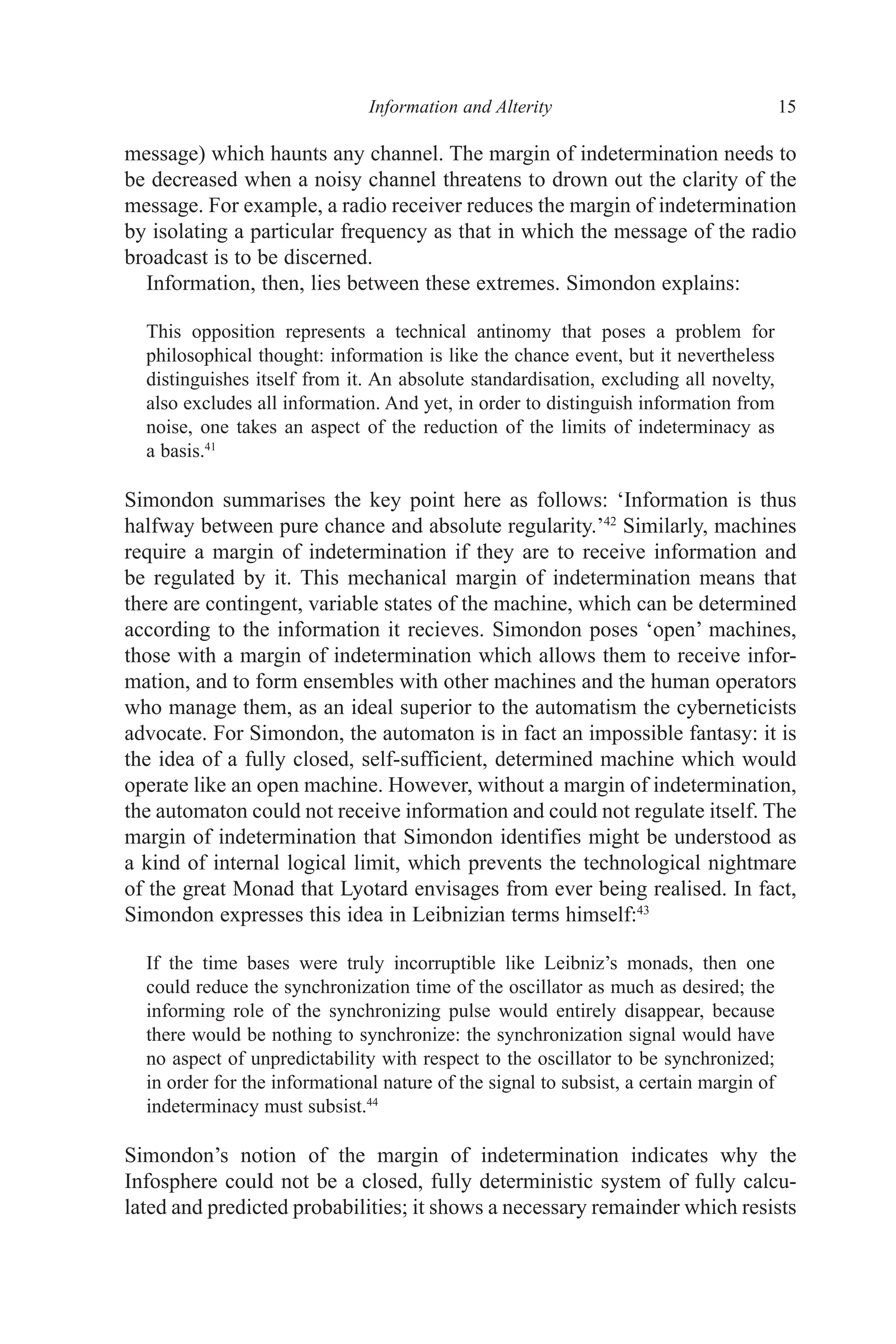 ﻿﻿﻿﻿﻿﻿﻿﻿﻿Information and Alterity﻿﻿﻿﻿﻿﻿﻿ 15
message) which haunts any channel. The margin of indetermination needs to
be decreased when a noisy channel threatens to drown out the clarity of the
message. For example, a radio receiver reduces the margin of indetermination
by isolating a particular frequency as that in which the message of the radio
broadcast is to be discerned.
Information, then, lies between these extremes. Simondon explains:
This opposition represents a technical antinomy that poses a problem for
philosophical thought: information is like the chance event, but it nevertheless
distinguishes itself from it. An absolute standardisation, excluding all novelty,
also excludes all information. And yet, in order to distinguish information from
noise, one takes an aspect of the reduction of the limits of indeterminacy as
a basis.41
Simondon summarises the key point here as follows: ‘Information is thus
halfway between pure chance and absolute regularity.’42
Similarly, machines
require a margin of indetermination if they are to receive information and
be regulated by it. This mechanical margin of indetermination means that
there are contingent, variable states of the machine, which can be determined
according to the information it recieves. Simondon poses ‘open’ machines,
those with a margin of indetermination which allows them to receive infor-
mation, and to form ensembles with other machines and the human operators
who manage them, as an ideal superior to the automatism the cyberneticists
advocate. For Simondon, the automaton is in fact an impossible fantasy: it is
the idea of a fully closed, self-sufficient, determined machine which would
operate like an open machine. However, without a margin of indetermination,
the automaton could not receive information and could not regulate itself. The
margin of indetermination that Simondon identifies might be understood as
a kind of internal logical limit, which prevents the technological nightmare
of the great Monad that Lyotard envisages from ever being realised. In fact,
Simondon expresses this idea in Leibnizian terms himself:43
If the time bases were truly incorruptible like Leibniz’s monads, then one
could reduce the synchronization time of the oscillator as much as desired; the
informing role of the synchronizing pulse would entirely disappear, because
there would be nothing to synchronize: the synchronization signal would have
no aspect of unpredictability with respect to the oscillator to be synchronized;
in order for the informational nature of the signal to subsist, a certain margin of
indeterminacy must subsist.44
Simondon’s notion of the margin of indetermination indicates why the
Infosphere could not be a closed, fully deterministic system of fully calcu-
lated and predicted probabilities; it shows a necessary remainder which resists
 