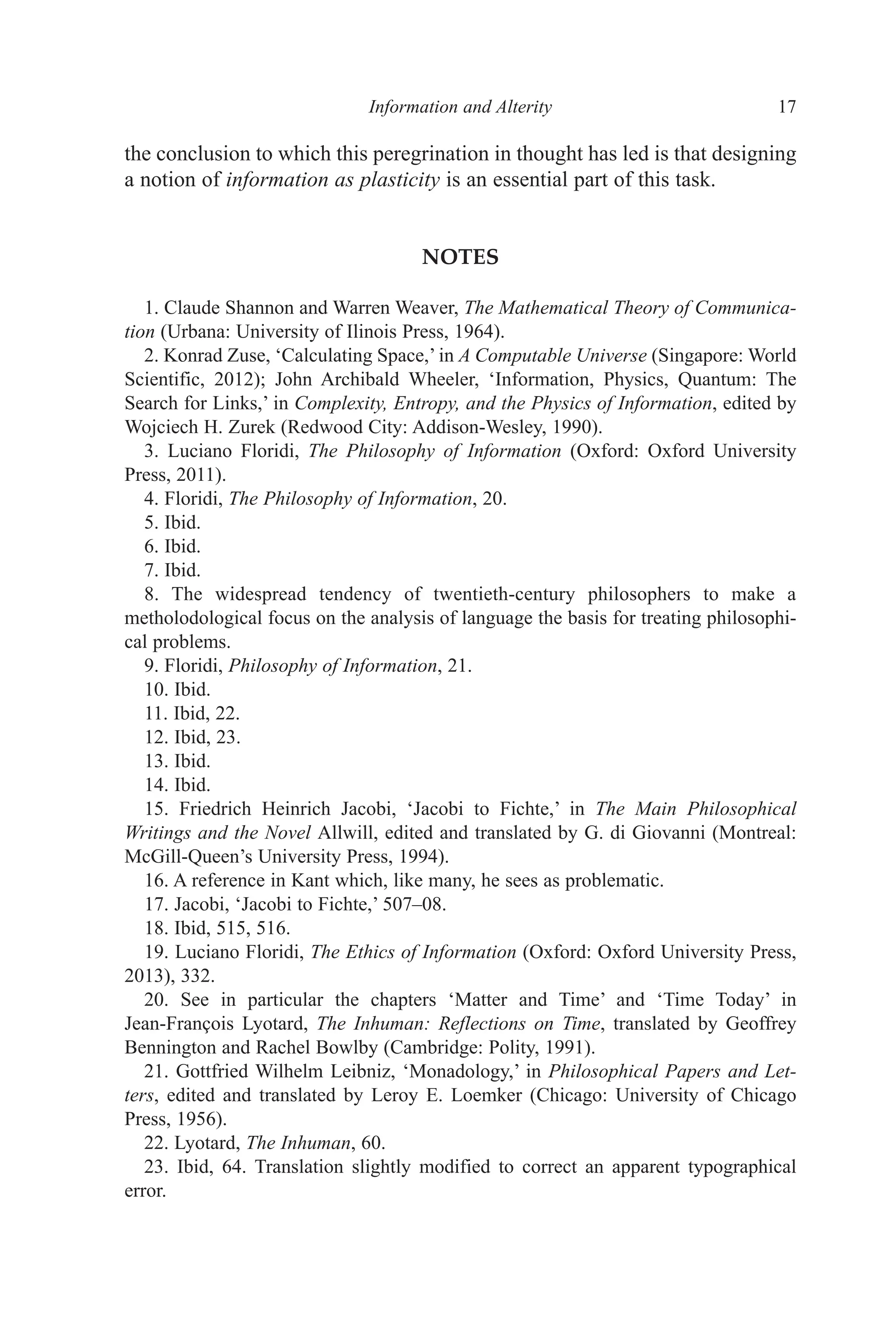 ﻿﻿﻿﻿﻿﻿﻿﻿﻿Information and Alterity﻿﻿﻿﻿﻿﻿﻿ 17
the conclusion to which this peregrination in thought has led is that designing
a notion of information as plasticity is an essential part of this task.
NOTES
1. Claude Shannon and Warren Weaver, The Mathematical Theory of Communica-
tion (Urbana: University of Ilinois Press, 1964).
2. Konrad Zuse, ‘Calculating Space,’ in A Computable Universe (Singapore: World
Scientific, 2012); John Archibald Wheeler, ‘Information, Physics, Quantum: The
Search for Links,’ in Complexity, Entropy, and the Physics of Information, edited by
Wojciech H. Zurek (Redwood City: Addison-Wesley, 1990).
3. Luciano Floridi, The Philosophy of Information (Oxford: Oxford University
Press, 2011).
4. Floridi, The Philosophy of Information, 20.
5. Ibid.
6. Ibid.
7. Ibid.
8. The widespread tendency of twentieth-century philosophers to make a
metholodological focus on the analysis of language the basis for treating philosophi-
cal problems.
9. Floridi, Philosophy of Information, 21.
10. Ibid.
11. Ibid, 22.
12. Ibid, 23.
13. Ibid.
14. Ibid.
15. Friedrich Heinrich Jacobi, ‘Jacobi to Fichte,’ in The Main Philosophical
Writings and the Novel Allwill, edited and translated by G. di Giovanni (Montreal:
McGill-Queen’s University Press, 1994).
16. A reference in Kant which, like many, he sees as problematic.
17. Jacobi, ‘Jacobi to Fichte,’ 507–08.
18. Ibid, 515, 516.
19. Luciano Floridi, The Ethics of Information (Oxford: Oxford University Press,
2013), 332.
20. See in particular the chapters ‘Matter and Time’ and ‘Time Today’ in
Jean-François Lyotard, The Inhuman: Reflections on Time, translated by Geoffrey
Bennington and Rachel Bowlby (Cambridge: Polity, 1991).
21. Gottfried Wilhelm Leibniz, ‘Monadology,’ in Philosophical Papers and Let-
ters, edited and translated by Leroy E. Loemker (Chicago: University of Chicago
Press, 1956).
22. Lyotard, The Inhuman, 60.
23. Ibid, 64. Translation slightly modified to correct an apparent typographical
error.
 