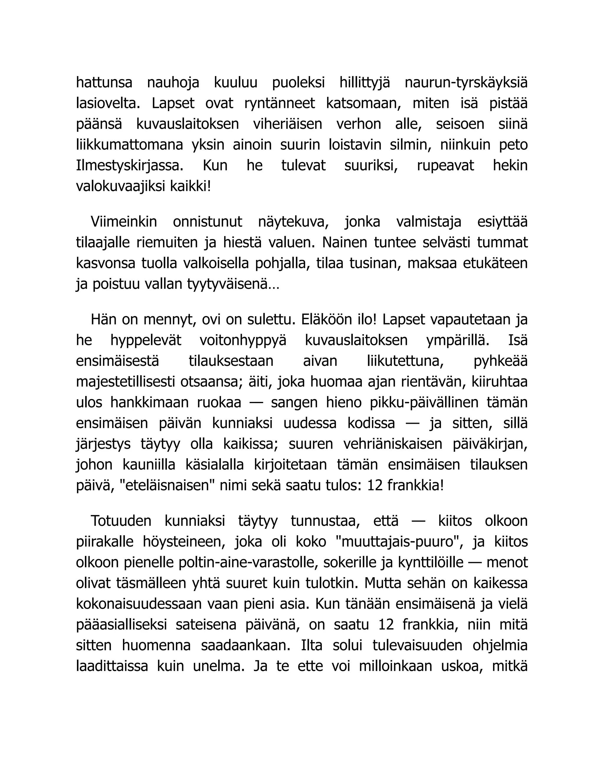 hattunsa nauhoja kuuluu puoleksi hillittyjä naurun-tyrskäyksiä
lasiovelta. Lapset ovat ryntänneet katsomaan, miten isä pistää
päänsä kuvauslaitoksen viheriäisen verhon alle, seisoen siinä
liikkumattomana yksin ainoin suurin loistavin silmin, niinkuin peto
Ilmestyskirjassa. Kun he tulevat suuriksi, rupeavat hekin
valokuvaajiksi kaikki!
Viimeinkin onnistunut näytekuva, jonka valmistaja esiyttää
tilaajalle riemuiten ja hiestä valuen. Nainen tuntee selvästi tummat
kasvonsa tuolla valkoisella pohjalla, tilaa tusinan, maksaa etukäteen
ja poistuu vallan tyytyväisenä…
Hän on mennyt, ovi on sulettu. Eläköön ilo! Lapset vapautetaan ja
he hyppelevät voitonhyppyä kuvauslaitoksen ympärillä. Isä
ensimäisestä tilauksestaan aivan liikutettuna, pyhkeää
majestetillisesti otsaansa; äiti, joka huomaa ajan rientävän, kiiruhtaa
ulos hankkimaan ruokaa — sangen hieno pikku-päivällinen tämän
ensimäisen päivän kunniaksi uudessa kodissa — ja sitten, sillä
järjestys täytyy olla kaikissa; suuren vehriäniskaisen päiväkirjan,
johon kauniilla käsialalla kirjoitetaan tämän ensimäisen tilauksen
päivä, "eteläisnaisen" nimi sekä saatu tulos: 12 frankkia!
Totuuden kunniaksi täytyy tunnustaa, että — kiitos olkoon
piirakalle höysteineen, joka oli koko "muuttajais-puuro", ja kiitos
olkoon pienelle poltin-aine-varastolle, sokerille ja kynttilöille — menot
olivat täsmälleen yhtä suuret kuin tulotkin. Mutta sehän on kaikessa
kokonaisuudessaan vaan pieni asia. Kun tänään ensimäisenä ja vielä
pääasialliseksi sateisena päivänä, on saatu 12 frankkia, niin mitä
sitten huomenna saadaankaan. Ilta solui tulevaisuuden ohjelmia
laadittaissa kuin unelma. Ja te ette voi milloinkaan uskoa, mitkä
 