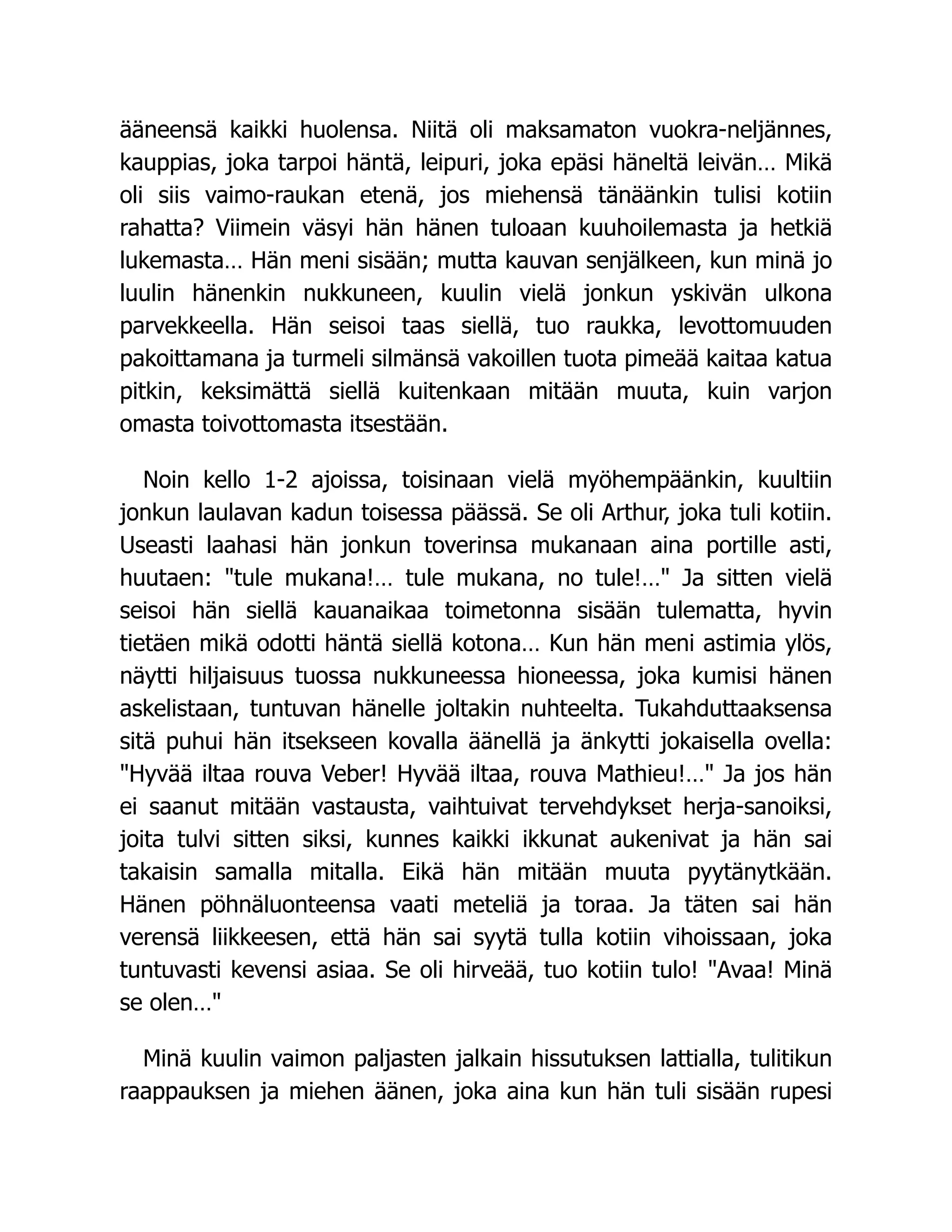 ääneensä kaikki huolensa. Niitä oli maksamaton vuokra-neljännes,
kauppias, joka tarpoi häntä, leipuri, joka epäsi häneltä leivän… Mikä
oli siis vaimo-raukan etenä, jos miehensä tänäänkin tulisi kotiin
rahatta? Viimein väsyi hän hänen tuloaan kuuhoilemasta ja hetkiä
lukemasta… Hän meni sisään; mutta kauvan senjälkeen, kun minä jo
luulin hänenkin nukkuneen, kuulin vielä jonkun yskivän ulkona
parvekkeella. Hän seisoi taas siellä, tuo raukka, levottomuuden
pakoittamana ja turmeli silmänsä vakoillen tuota pimeää kaitaa katua
pitkin, keksimättä siellä kuitenkaan mitään muuta, kuin varjon
omasta toivottomasta itsestään.
Noin kello 1-2 ajoissa, toisinaan vielä myöhempäänkin, kuultiin
jonkun laulavan kadun toisessa päässä. Se oli Arthur, joka tuli kotiin.
Useasti laahasi hän jonkun toverinsa mukanaan aina portille asti,
huutaen: "tule mukana!… tule mukana, no tule!…" Ja sitten vielä
seisoi hän siellä kauanaikaa toimetonna sisään tulematta, hyvin
tietäen mikä odotti häntä siellä kotona… Kun hän meni astimia ylös,
näytti hiljaisuus tuossa nukkuneessa hioneessa, joka kumisi hänen
askelistaan, tuntuvan hänelle joltakin nuhteelta. Tukahduttaaksensa
sitä puhui hän itsekseen kovalla äänellä ja änkytti jokaisella ovella:
"Hyvää iltaa rouva Veber! Hyvää iltaa, rouva Mathieu!…" Ja jos hän
ei saanut mitään vastausta, vaihtuivat tervehdykset herja-sanoiksi,
joita tulvi sitten siksi, kunnes kaikki ikkunat aukenivat ja hän sai
takaisin samalla mitalla. Eikä hän mitään muuta pyytänytkään.
Hänen pöhnäluonteensa vaati meteliä ja toraa. Ja täten sai hän
verensä liikkeesen, että hän sai syytä tulla kotiin vihoissaan, joka
tuntuvasti kevensi asiaa. Se oli hirveää, tuo kotiin tulo! "Avaa! Minä
se olen…"
Minä kuulin vaimon paljasten jalkain hissutuksen lattialla, tulitikun
raappauksen ja miehen äänen, joka aina kun hän tuli sisään rupesi
 