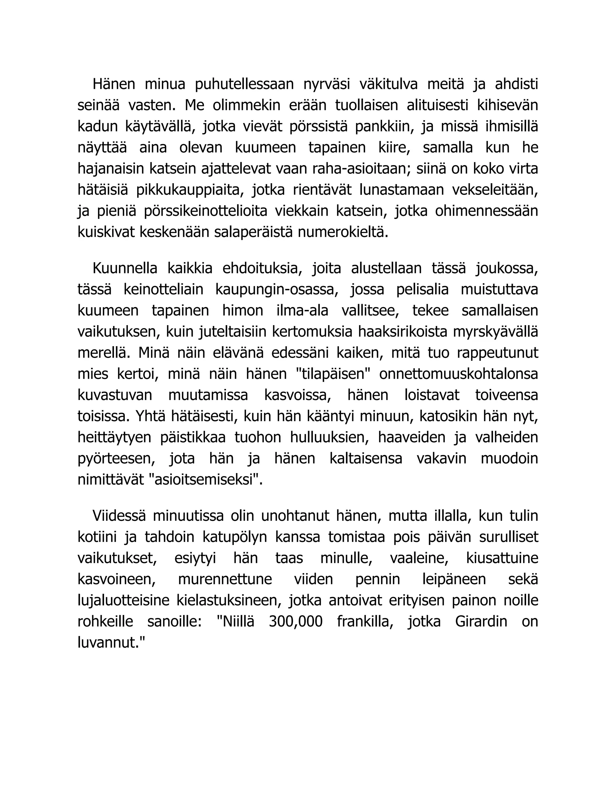 Hänen minua puhutellessaan nyrväsi väkitulva meitä ja ahdisti
seinää vasten. Me olimmekin erään tuollaisen alituisesti kihisevän
kadun käytävällä, jotka vievät pörssistä pankkiin, ja missä ihmisillä
näyttää aina olevan kuumeen tapainen kiire, samalla kun he
hajanaisin katsein ajattelevat vaan raha-asioitaan; siinä on koko virta
hätäisiä pikkukauppiaita, jotka rientävät lunastamaan vekseleitään,
ja pieniä pörssikeinottelioita viekkain katsein, jotka ohimennessään
kuiskivat keskenään salaperäistä numerokieltä.
Kuunnella kaikkia ehdoituksia, joita alustellaan tässä joukossa,
tässä keinotteliain kaupungin-osassa, jossa pelisalia muistuttava
kuumeen tapainen himon ilma-ala vallitsee, tekee samallaisen
vaikutuksen, kuin juteltaisiin kertomuksia haaksirikoista myrskyävällä
merellä. Minä näin elävänä edessäni kaiken, mitä tuo rappeutunut
mies kertoi, minä näin hänen "tilapäisen" onnettomuuskohtalonsa
kuvastuvan muutamissa kasvoissa, hänen loistavat toiveensa
toisissa. Yhtä hätäisesti, kuin hän kääntyi minuun, katosikin hän nyt,
heittäytyen päistikkaa tuohon hulluuksien, haaveiden ja valheiden
pyörteesen, jota hän ja hänen kaltaisensa vakavin muodoin
nimittävät "asioitsemiseksi".
Viidessä minuutissa olin unohtanut hänen, mutta illalla, kun tulin
kotiini ja tahdoin katupölyn kanssa tomistaa pois päivän surulliset
vaikutukset, esiytyi hän taas minulle, vaaleine, kiusattuine
kasvoineen, murennettune viiden pennin leipäneen sekä
lujaluotteisine kielastuksineen, jotka antoivat erityisen painon noille
rohkeille sanoille: "Niillä 300,000 frankilla, jotka Girardin on
luvannut."
 