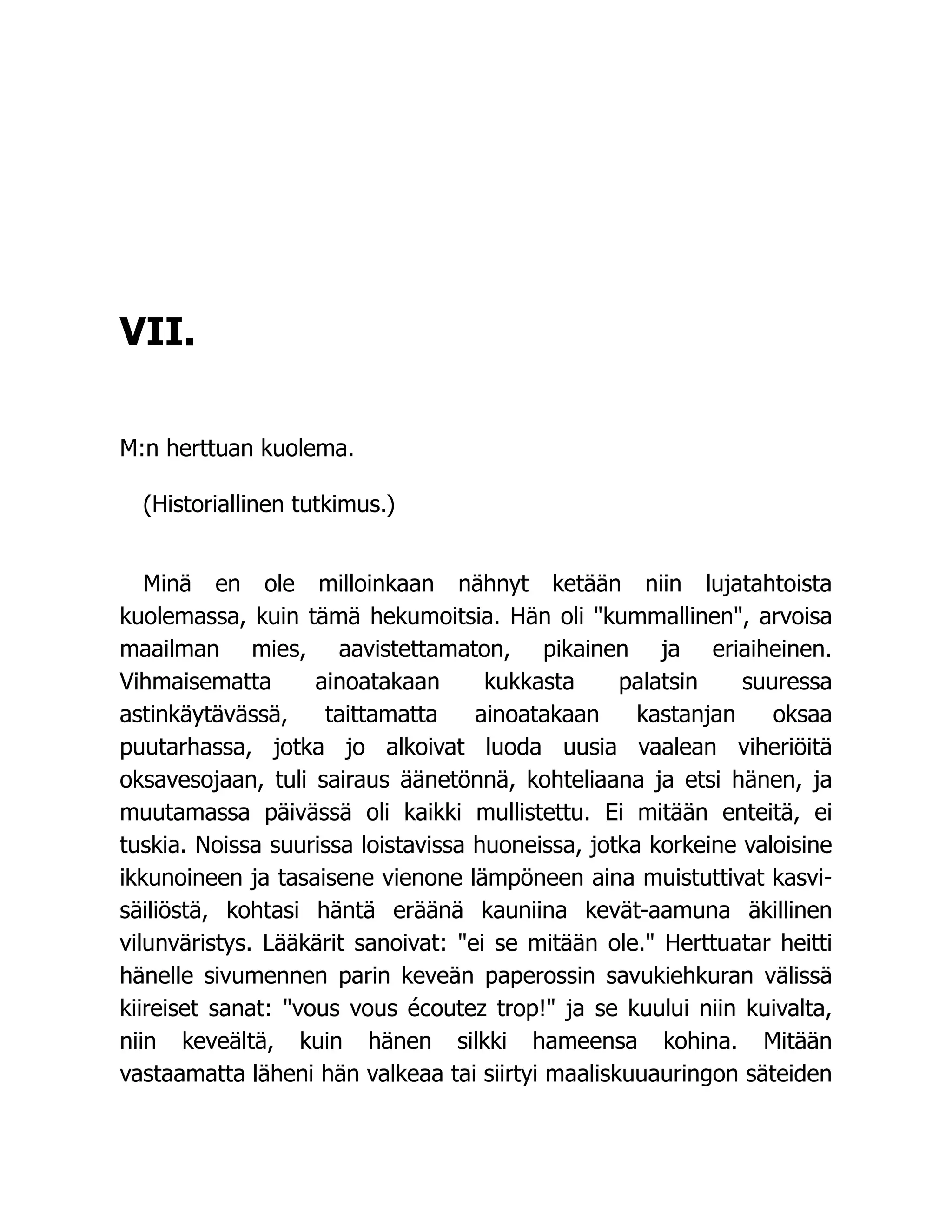 VII.
M:n herttuan kuolema.
(Historiallinen tutkimus.)
Minä en ole milloinkaan nähnyt ketään niin lujatahtoista
kuolemassa, kuin tämä hekumoitsia. Hän oli "kummallinen", arvoisa
maailman mies, aavistettamaton, pikainen ja eriaiheinen.
Vihmaisematta ainoatakaan kukkasta palatsin suuressa
astinkäytävässä, taittamatta ainoatakaan kastanjan oksaa
puutarhassa, jotka jo alkoivat luoda uusia vaalean viheriöitä
oksavesojaan, tuli sairaus äänetönnä, kohteliaana ja etsi hänen, ja
muutamassa päivässä oli kaikki mullistettu. Ei mitään enteitä, ei
tuskia. Noissa suurissa loistavissa huoneissa, jotka korkeine valoisine
ikkunoineen ja tasaisene vienone lämpöneen aina muistuttivat kasvi-
säiliöstä, kohtasi häntä eräänä kauniina kevät-aamuna äkillinen
vilunväristys. Lääkärit sanoivat: "ei se mitään ole." Herttuatar heitti
hänelle sivumennen parin keveän paperossin savukiehkuran välissä
kiireiset sanat: "vous vous écoutez trop!" ja se kuului niin kuivalta,
niin keveältä, kuin hänen silkki hameensa kohina. Mitään
vastaamatta läheni hän valkeaa tai siirtyi maaliskuuauringon säteiden
 