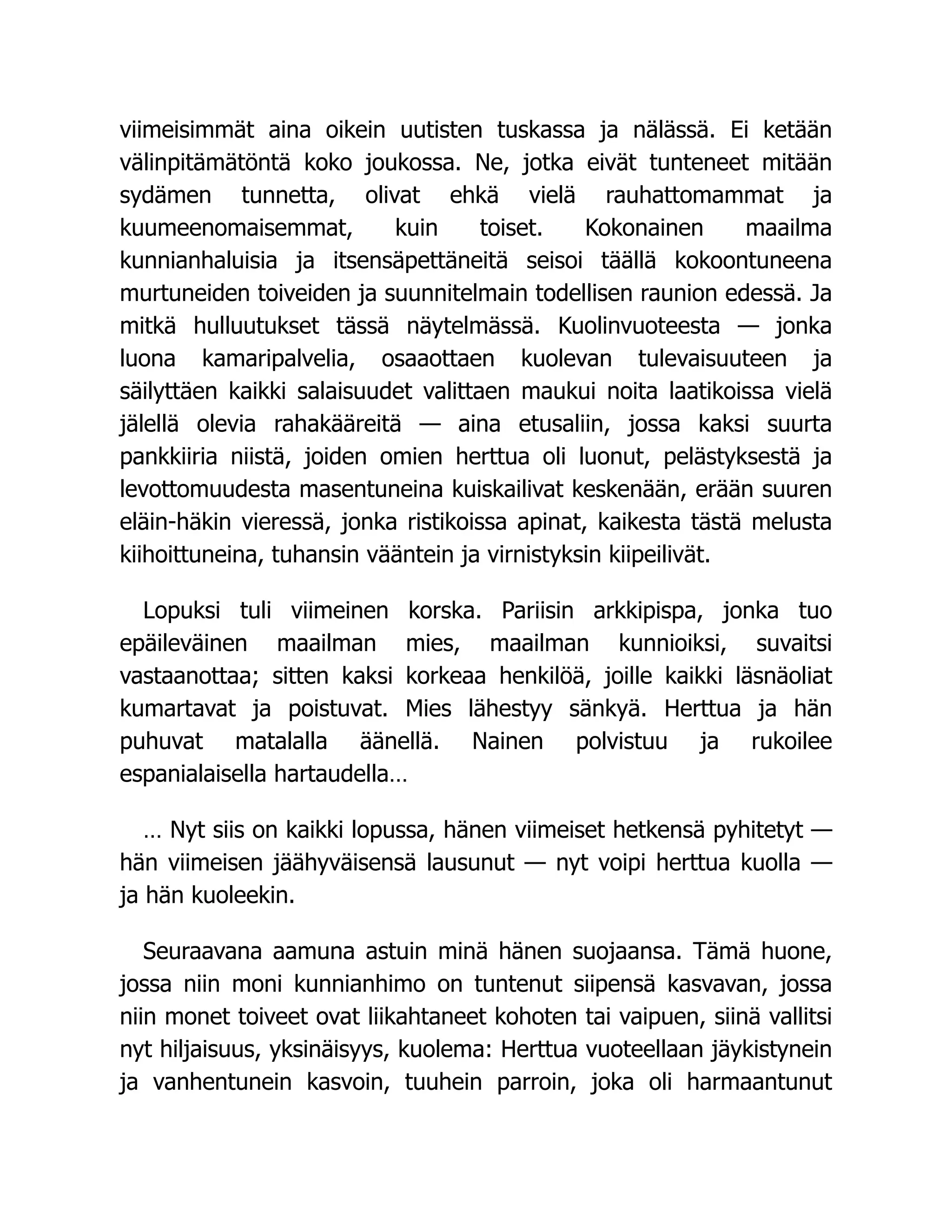 viimeisimmät aina oikein uutisten tuskassa ja nälässä. Ei ketään
välinpitämätöntä koko joukossa. Ne, jotka eivät tunteneet mitään
sydämen tunnetta, olivat ehkä vielä rauhattomammat ja
kuumeenomaisemmat, kuin toiset. Kokonainen maailma
kunnianhaluisia ja itsensäpettäneitä seisoi täällä kokoontuneena
murtuneiden toiveiden ja suunnitelmain todellisen raunion edessä. Ja
mitkä hulluutukset tässä näytelmässä. Kuolinvuoteesta — jonka
luona kamaripalvelia, osaaottaen kuolevan tulevaisuuteen ja
säilyttäen kaikki salaisuudet valittaen maukui noita laatikoissa vielä
jälellä olevia rahakääreitä — aina etusaliin, jossa kaksi suurta
pankkiiria niistä, joiden omien herttua oli luonut, pelästyksestä ja
levottomuudesta masentuneina kuiskailivat keskenään, erään suuren
eläin-häkin vieressä, jonka ristikoissa apinat, kaikesta tästä melusta
kiihoittuneina, tuhansin vääntein ja virnistyksin kiipeilivät.
Lopuksi tuli viimeinen korska. Pariisin arkkipispa, jonka tuo
epäileväinen maailman mies, maailman kunnioiksi, suvaitsi
vastaanottaa; sitten kaksi korkeaa henkilöä, joille kaikki läsnäoliat
kumartavat ja poistuvat. Mies lähestyy sänkyä. Herttua ja hän
puhuvat matalalla äänellä. Nainen polvistuu ja rukoilee
espanialaisella hartaudella…
… Nyt siis on kaikki lopussa, hänen viimeiset hetkensä pyhitetyt —
hän viimeisen jäähyväisensä lausunut — nyt voipi herttua kuolla —
ja hän kuoleekin.
Seuraavana aamuna astuin minä hänen suojaansa. Tämä huone,
jossa niin moni kunnianhimo on tuntenut siipensä kasvavan, jossa
niin monet toiveet ovat liikahtaneet kohoten tai vaipuen, siinä vallitsi
nyt hiljaisuus, yksinäisyys, kuolema: Herttua vuoteellaan jäykistynein
ja vanhentunein kasvoin, tuuhein parroin, joka oli harmaantunut
 