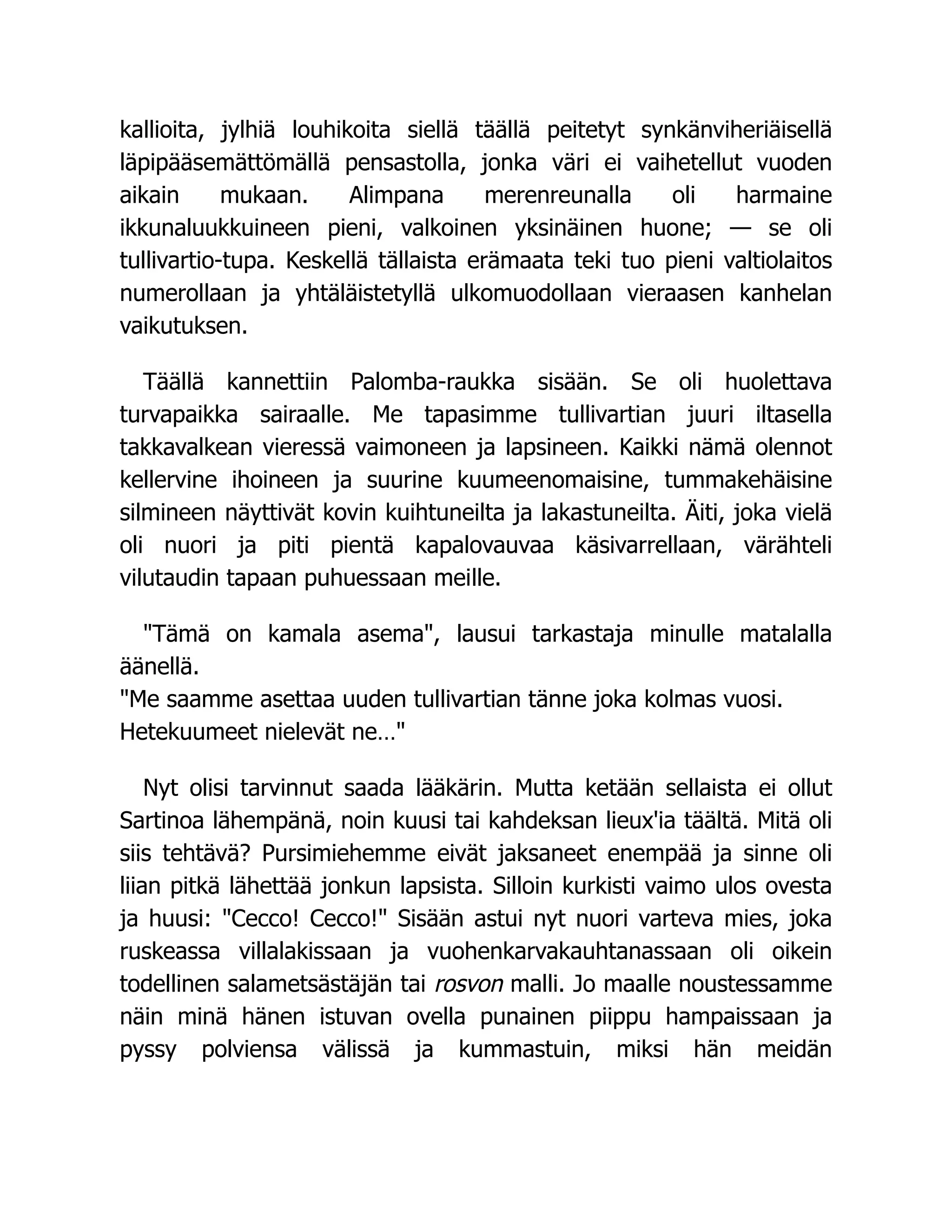 kallioita, jylhiä louhikoita siellä täällä peitetyt synkänviheriäisellä
läpipääsemättömällä pensastolla, jonka väri ei vaihetellut vuoden
aikain mukaan. Alimpana merenreunalla oli harmaine
ikkunaluukkuineen pieni, valkoinen yksinäinen huone; — se oli
tullivartio-tupa. Keskellä tällaista erämaata teki tuo pieni valtiolaitos
numerollaan ja yhtäläistetyllä ulkomuodollaan vieraasen kanhelan
vaikutuksen.
Täällä kannettiin Palomba-raukka sisään. Se oli huolettava
turvapaikka sairaalle. Me tapasimme tullivartian juuri iltasella
takkavalkean vieressä vaimoneen ja lapsineen. Kaikki nämä olennot
kellervine ihoineen ja suurine kuumeenomaisine, tummakehäisine
silmineen näyttivät kovin kuihtuneilta ja lakastuneilta. Äiti, joka vielä
oli nuori ja piti pientä kapalovauvaa käsivarrellaan, värähteli
vilutaudin tapaan puhuessaan meille.
"Tämä on kamala asema", lausui tarkastaja minulle matalalla
äänellä.
"Me saamme asettaa uuden tullivartian tänne joka kolmas vuosi.
Hetekuumeet nielevät ne…"
Nyt olisi tarvinnut saada lääkärin. Mutta ketään sellaista ei ollut
Sartinoa lähempänä, noin kuusi tai kahdeksan lieux'ia täältä. Mitä oli
siis tehtävä? Pursimiehemme eivät jaksaneet enempää ja sinne oli
liian pitkä lähettää jonkun lapsista. Silloin kurkisti vaimo ulos ovesta
ja huusi: "Cecco! Cecco!" Sisään astui nyt nuori varteva mies, joka
ruskeassa villalakissaan ja vuohenkarvakauhtanassaan oli oikein
todellinen salametsästäjän tai rosvon malli. Jo maalle noustessamme
näin minä hänen istuvan ovella punainen piippu hampaissaan ja
pyssy polviensa välissä ja kummastuin, miksi hän meidän
 