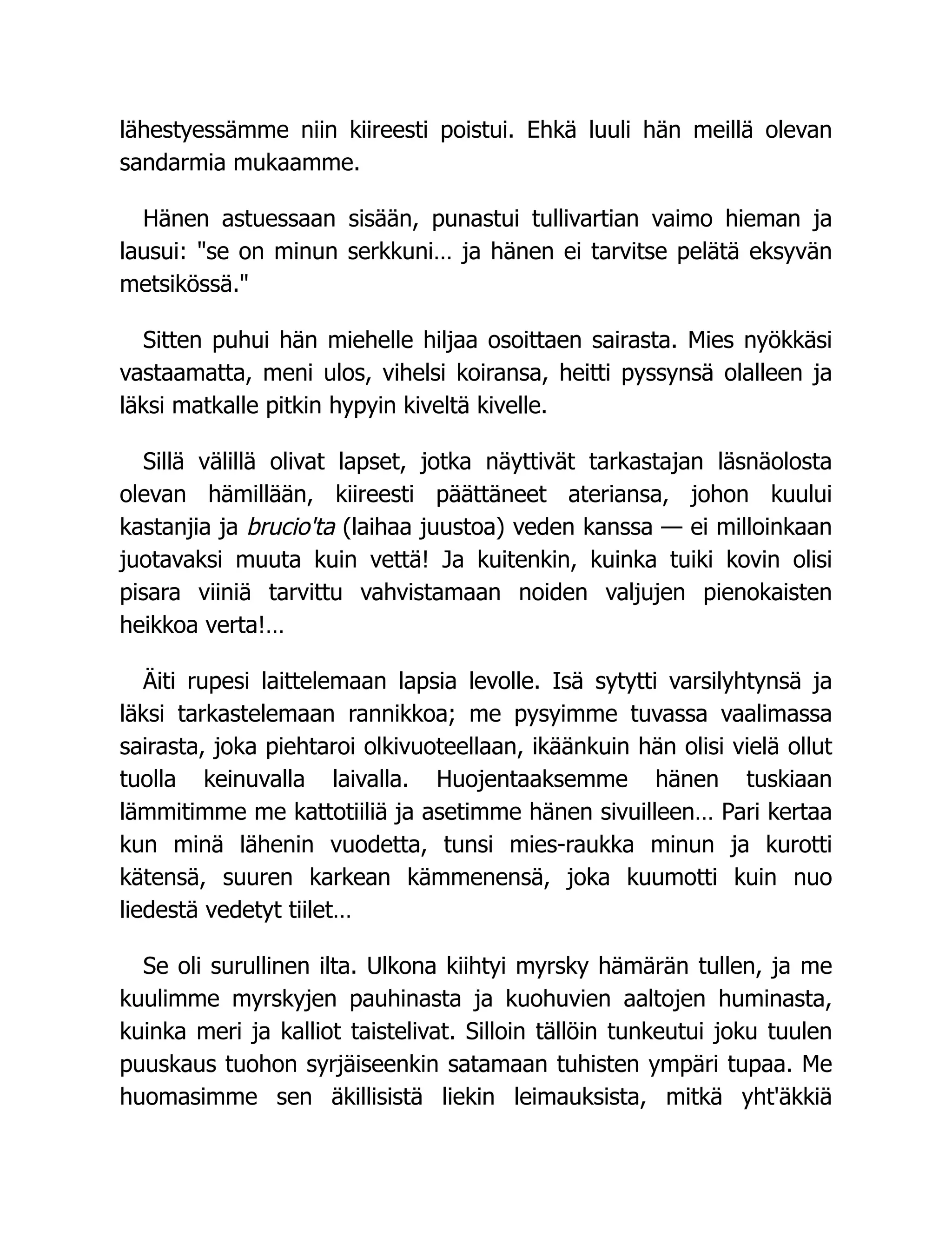 lähestyessämme niin kiireesti poistui. Ehkä luuli hän meillä olevan
sandarmia mukaamme.
Hänen astuessaan sisään, punastui tullivartian vaimo hieman ja
lausui: "se on minun serkkuni… ja hänen ei tarvitse pelätä eksyvän
metsikössä."
Sitten puhui hän miehelle hiljaa osoittaen sairasta. Mies nyökkäsi
vastaamatta, meni ulos, vihelsi koiransa, heitti pyssynsä olalleen ja
läksi matkalle pitkin hypyin kiveltä kivelle.
Sillä välillä olivat lapset, jotka näyttivät tarkastajan läsnäolosta
olevan hämillään, kiireesti päättäneet ateriansa, johon kuului
kastanjia ja brucio'ta (laihaa juustoa) veden kanssa — ei milloinkaan
juotavaksi muuta kuin vettä! Ja kuitenkin, kuinka tuiki kovin olisi
pisara viiniä tarvittu vahvistamaan noiden valjujen pienokaisten
heikkoa verta!…
Äiti rupesi laittelemaan lapsia levolle. Isä sytytti varsilyhtynsä ja
läksi tarkastelemaan rannikkoa; me pysyimme tuvassa vaalimassa
sairasta, joka piehtaroi olkivuoteellaan, ikäänkuin hän olisi vielä ollut
tuolla keinuvalla laivalla. Huojentaaksemme hänen tuskiaan
lämmitimme me kattotiiliä ja asetimme hänen sivuilleen… Pari kertaa
kun minä lähenin vuodetta, tunsi mies-raukka minun ja kurotti
kätensä, suuren karkean kämmenensä, joka kuumotti kuin nuo
liedestä vedetyt tiilet…
Se oli surullinen ilta. Ulkona kiihtyi myrsky hämärän tullen, ja me
kuulimme myrskyjen pauhinasta ja kuohuvien aaltojen huminasta,
kuinka meri ja kalliot taistelivat. Silloin tällöin tunkeutui joku tuulen
puuskaus tuohon syrjäiseenkin satamaan tuhisten ympäri tupaa. Me
huomasimme sen äkillisistä liekin leimauksista, mitkä yht'äkkiä
 