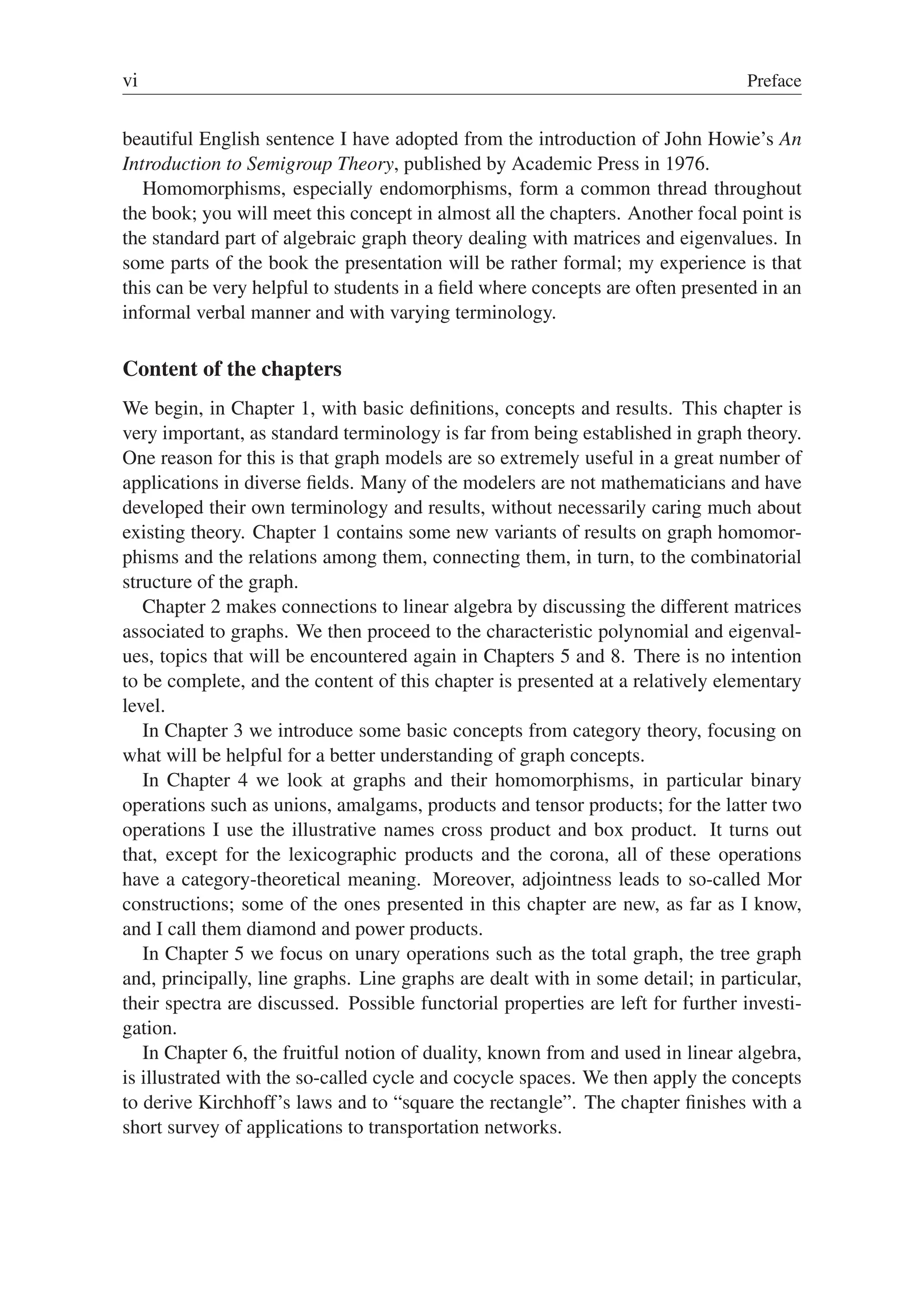 vi Preface
beautiful English sentence I have adopted from the introduction of John Howie’s An
Introduction to Semigroup Theory, published by Academic Press in 1976.
Homomorphisms, especially endomorphisms, form a common thread throughout
the book; you will meet this concept in almost all the chapters. Another focal point is
the standard part of algebraic graph theory dealing with matrices and eigenvalues. In
some parts of the book the presentation will be rather formal; my experience is that
this can be very helpful to students in a ﬁeld where concepts are often presented in an
informal verbal manner and with varying terminology.
Content of the chapters
We begin, in Chapter 1, with basic deﬁnitions, concepts and results. This chapter is
very important, as standard terminology is far from being established in graph theory.
One reason for this is that graph models are so extremely useful in a great number of
applications in diverse ﬁelds. Many of the modelers are not mathematicians and have
developed their own terminology and results, without necessarily caring much about
existing theory. Chapter 1 contains some new variants of results on graph homomor-
phisms and the relations among them, connecting them, in turn, to the combinatorial
structure of the graph.
Chapter 2 makes connections to linear algebra by discussing the different matrices
associated to graphs. We then proceed to the characteristic polynomial and eigenval-
ues, topics that will be encountered again in Chapters 5 and 8. There is no intention
to be complete, and the content of this chapter is presented at a relatively elementary
level.
In Chapter 3 we introduce some basic concepts from category theory, focusing on
what will be helpful for a better understanding of graph concepts.
In Chapter 4 we look at graphs and their homomorphisms, in particular binary
operations such as unions, amalgams, products and tensor products; for the latter two
operations I use the illustrative names cross product and box product. It turns out
that, except for the lexicographic products and the corona, all of these operations
have a category-theoretical meaning. Moreover, adjointness leads to so-called Mor
constructions; some of the ones presented in this chapter are new, as far as I know,
and I call them diamond and power products.
In Chapter 5 we focus on unary operations such as the total graph, the tree graph
and, principally, line graphs. Line graphs are dealt with in some detail; in particular,
their spectra are discussed. Possible functorial properties are left for further investi-
gation.
In Chapter 6, the fruitful notion of duality, known from and used in linear algebra,
is illustrated with the so-called cycle and cocycle spaces. We then apply the concepts
to derive Kirchhoff’s laws and to “square the rectangle”. The chapter ﬁnishes with a
short survey of applications to transportation networks.
 
