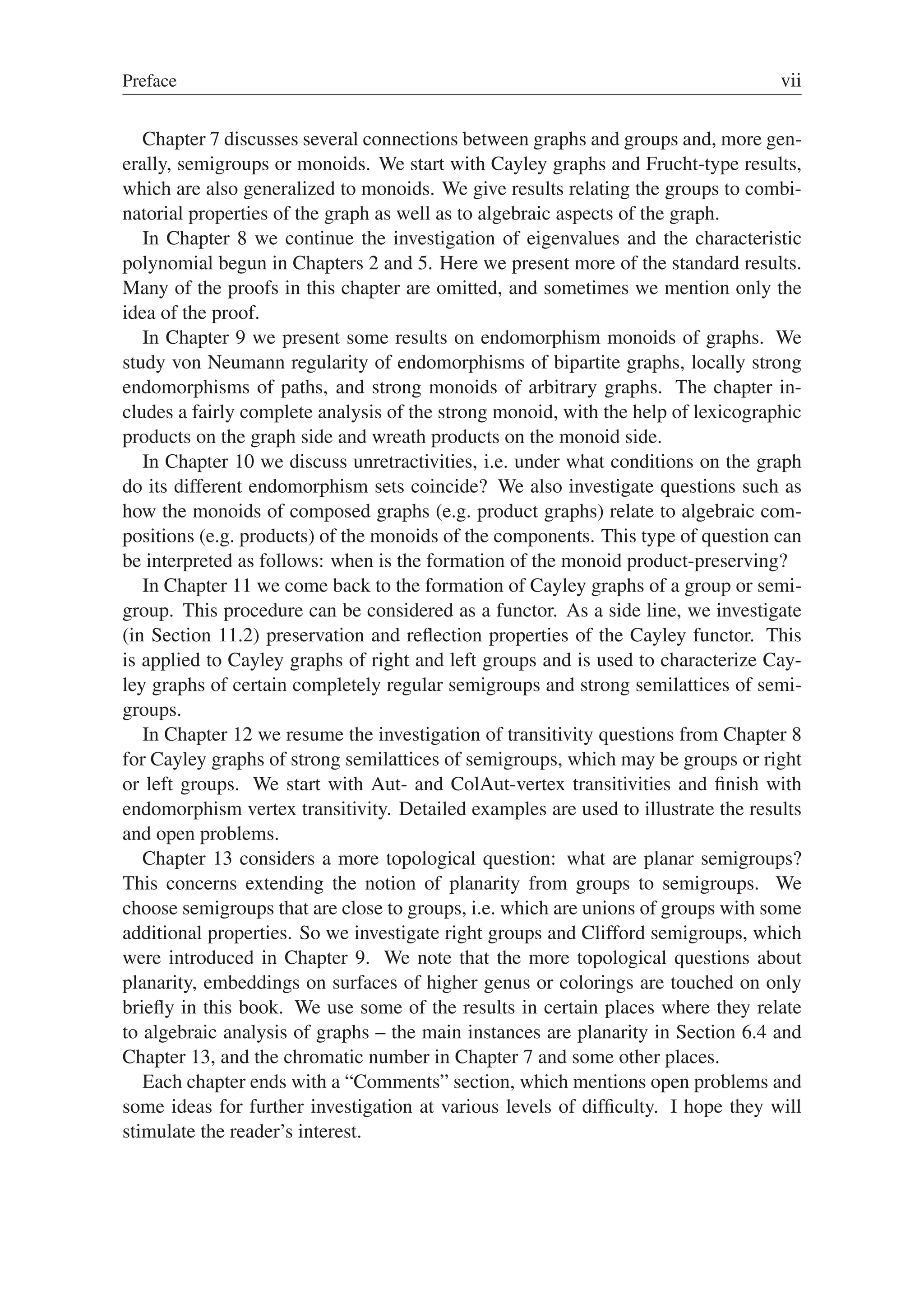 Preface vii
Chapter 7 discusses several connections between graphs and groups and, more gen-
erally, semigroups or monoids. We start with Cayley graphs and Frucht-type results,
which are also generalized to monoids. We give results relating the groups to combi-
natorial properties of the graph as well as to algebraic aspects of the graph.
In Chapter 8 we continue the investigation of eigenvalues and the characteristic
polynomial begun in Chapters 2 and 5. Here we present more of the standard results.
Many of the proofs in this chapter are omitted, and sometimes we mention only the
idea of the proof.
In Chapter 9 we present some results on endomorphism monoids of graphs. We
study von Neumann regularity of endomorphisms of bipartite graphs, locally strong
endomorphisms of paths, and strong monoids of arbitrary graphs. The chapter in-
cludes a fairly complete analysis of the strong monoid, with the help of lexicographic
products on the graph side and wreath products on the monoid side.
In Chapter 10 we discuss unretractivities, i.e. under what conditions on the graph
do its different endomorphism sets coincide? We also investigate questions such as
how the monoids of composed graphs (e.g. product graphs) relate to algebraic com-
positions (e.g. products) of the monoids of the components. This type of question can
be interpreted as follows: when is the formation of the monoid product-preserving?
In Chapter 11 we come back to the formation of Cayley graphs of a group or semi-
group. This procedure can be considered as a functor. As a side line, we investigate
(in Section 11.2) preservation and reﬂection properties of the Cayley functor. This
is applied to Cayley graphs of right and left groups and is used to characterize Cay-
ley graphs of certain completely regular semigroups and strong semilattices of semi-
groups.
In Chapter 12 we resume the investigation of transitivity questions from Chapter 8
for Cayley graphs of strong semilattices of semigroups, which may be groups or right
or left groups. We start with Aut- and ColAut-vertex transitivities and ﬁnish with
endomorphism vertex transitivity. Detailed examples are used to illustrate the results
and open problems.
Chapter 13 considers a more topological question: what are planar semigroups?
This concerns extending the notion of planarity from groups to semigroups. We
choose semigroups that are close to groups, i.e. which are unions of groups with some
additional properties. So we investigate right groups and Clifford semigroups, which
were introduced in Chapter 9. We note that the more topological questions about
planarity, embeddings on surfaces of higher genus or colorings are touched on only
brieﬂy in this book. We use some of the results in certain places where they relate
to algebraic analysis of graphs – the main instances are planarity in Section 6.4 and
Chapter 13, and the chromatic number in Chapter 7 and some other places.
Each chapter ends with a “Comments” section, which mentions open problems and
some ideas for further investigation at various levels of difﬁculty. I hope they will
stimulate the reader’s interest.
 