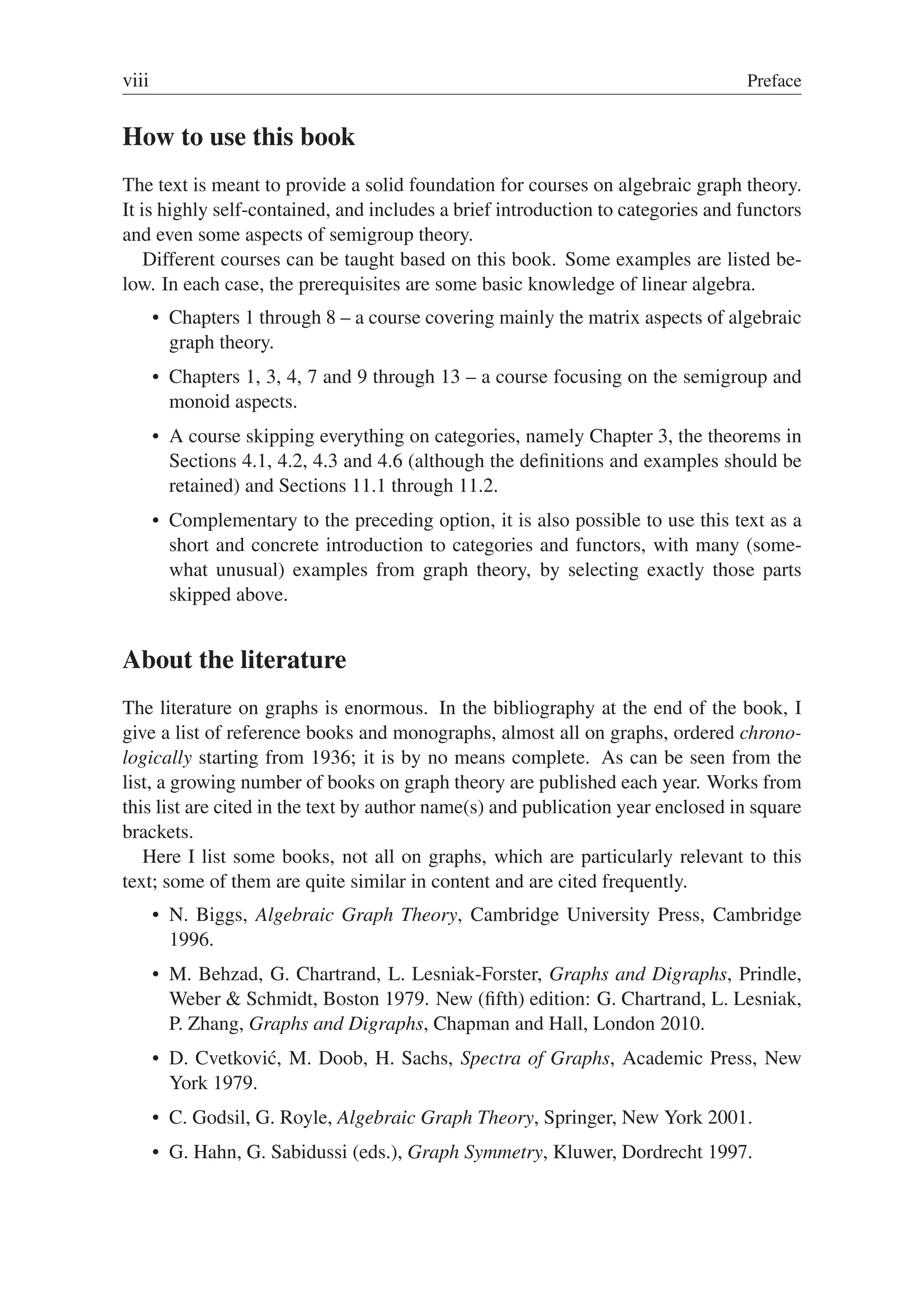 viii Preface
How to use this book
The text is meant to provide a solid foundation for courses on algebraic graph theory.
It is highly self-contained, and includes a brief introduction to categories and functors
and even some aspects of semigroup theory.
Different courses can be taught based on this book. Some examples are listed be-
low. In each case, the prerequisites are some basic knowledge of linear algebra.
 Chapters 1 through 8 – a course covering mainly the matrix aspects of algebraic
graph theory.
 Chapters 1, 3, 4, 7 and 9 through 13 – a course focusing on the semigroup and
monoid aspects.
 A course skipping everything on categories, namely Chapter 3, the theorems in
Sections 4.1, 4.2, 4.3 and 4.6 (although the deﬁnitions and examples should be
retained) and Sections 11.1 through 11.2.
 Complementary to the preceding option, it is also possible to use this text as a
short and concrete introduction to categories and functors, with many (some-
what unusual) examples from graph theory, by selecting exactly those parts
skipped above.
About the literature
The literature on graphs is enormous. In the bibliography at the end of the book, I
give a list of reference books and monographs, almost all on graphs, ordered chrono-
logically starting from 1936; it is by no means complete. As can be seen from the
list, a growing number of books on graph theory are published each year. Works from
this list are cited in the text by author name(s) and publication year enclosed in square
brackets.
Here I list some books, not all on graphs, which are particularly relevant to this
text; some of them are quite similar in content and are cited frequently.
 N. Biggs, Algebraic Graph Theory, Cambridge University Press, Cambridge
1996.
 M. Behzad, G. Chartrand, L. Lesniak-Forster, Graphs and Digraphs, Prindle,
Weber  Schmidt, Boston 1979. New (ﬁfth) edition: G. Chartrand, L. Lesniak,
P. Zhang, Graphs and Digraphs, Chapman and Hall, London 2010.
 D. Cvetković, M. Doob, H. Sachs, Spectra of Graphs, Academic Press, New
York 1979.
 C. Godsil, G. Royle, Algebraic Graph Theory, Springer, New York 2001.
 G. Hahn, G. Sabidussi (eds.), Graph Symmetry, Kluwer, Dordrecht 1997.
 