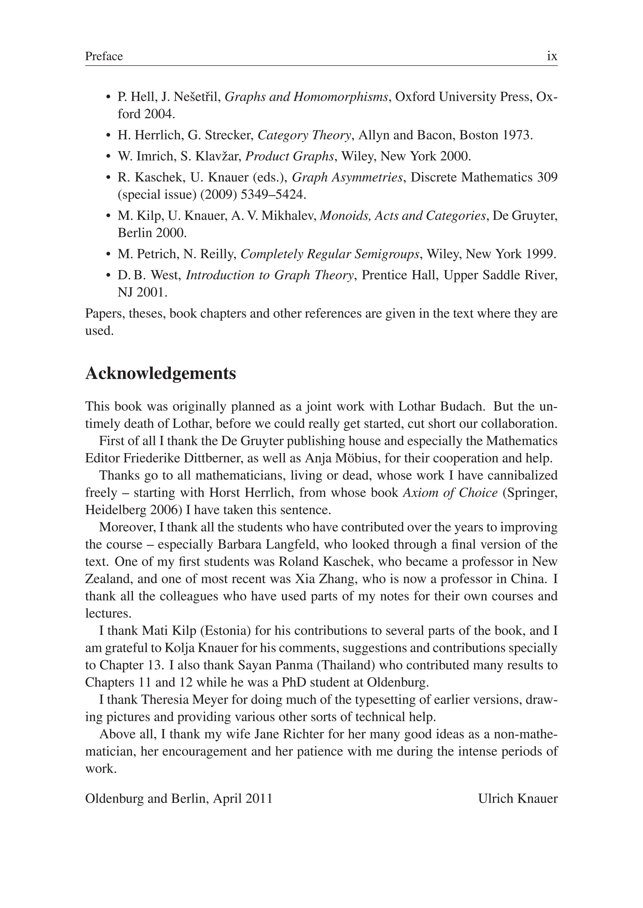 Preface ix
 P. Hell, J. Nešetřil, Graphs and Homomorphisms, Oxford University Press, Ox-
ford 2004.
 H. Herrlich, G. Strecker, Category Theory, Allyn and Bacon, Boston 1973.
 W. Imrich, S. Klavžar, Product Graphs, Wiley, New York 2000.
 R. Kaschek, U. Knauer (eds.), Graph Asymmetries, Discrete Mathematics 309
(special issue) (2009) 5349–5424.
 M. Kilp, U. Knauer, A. V. Mikhalev, Monoids, Acts and Categories, De Gruyter,
Berlin 2000.
 M. Petrich, N. Reilly, Completely Regular Semigroups, Wiley, New York 1999.
 D. B. West, Introduction to Graph Theory, Prentice Hall, Upper Saddle River,
NJ 2001.
Papers, theses, book chapters and other references are given in the text where they are
used.
Acknowledgements
This book was originally planned as a joint work with Lothar Budach. But the un-
timely death of Lothar, before we could really get started, cut short our collaboration.
First of all I thank the De Gruyter publishing house and especially the Mathematics
Editor Friederike Dittberner, as well as Anja Möbius, for their cooperation and help.
Thanks go to all mathematicians, living or dead, whose work I have cannibalized
freely – starting with Horst Herrlich, from whose book Axiom of Choice (Springer,
Heidelberg 2006) I have taken this sentence.
Moreover, I thank all the students who have contributed over the years to improving
the course – especially Barbara Langfeld, who looked through a ﬁnal version of the
text. One of my ﬁrst students was Roland Kaschek, who became a professor in New
Zealand, and one of most recent was Xia Zhang, who is now a professor in China. I
thank all the colleagues who have used parts of my notes for their own courses and
lectures.
I thank Mati Kilp (Estonia) for his contributions to several parts of the book, and I
am grateful to Kolja Knauer for his comments, suggestions and contributions specially
to Chapter 13. I also thank Sayan Panma (Thailand) who contributed many results to
Chapters 11 and 12 while he was a PhD student at Oldenburg.
I thank Theresia Meyer for doing much of the typesetting of earlier versions, draw-
ing pictures and providing various other sorts of technical help.
Above all, I thank my wife Jane Richter for her many good ideas as a non-mathe-
matician, her encouragement and her patience with me during the intense periods of
work.
Oldenburg and Berlin, April 2011 Ulrich Knauer
 