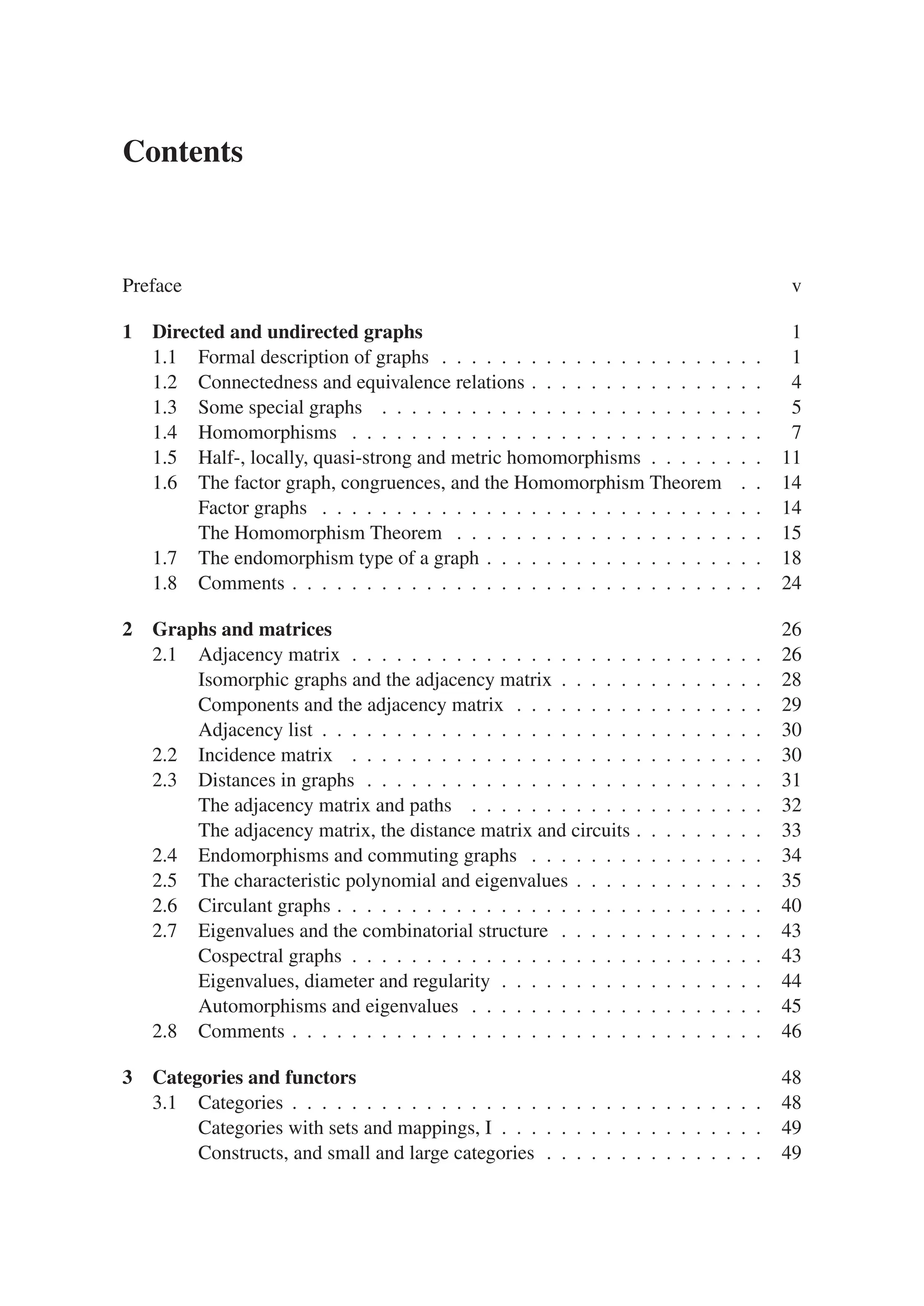 Contents
Preface v
1 Directed and undirected graphs 1
1.1 Formal description of graphs . . . . . . . . . . . . . . . . . . . . . . 1
1.2 Connectedness and equivalence relations . . . . . . . . . . . . . . . . 4
1.3 Some special graphs . . . . . . . . . . . . . . . . . . . . . . . . . . 5
1.4 Homomorphisms . . . . . . . . . . . . . . . . . . . . . . . . . . . . 7
1.5 Half-, locally, quasi-strong and metric homomorphisms . . . . . . . . 11
1.6 The factor graph, congruences, and the Homomorphism Theorem . . 14
Factor graphs . . . . . . . . . . . . . . . . . . . . . . . . . . . . . . 14
The Homomorphism Theorem . . . . . . . . . . . . . . . . . . . . . 15
1.7 The endomorphism type of a graph . . . . . . . . . . . . . . . . . . . 18
1.8 Comments . . . . . . . . . . . . . . . . . . . . . . . . . . . . . . . . 24
2 Graphs and matrices 26
2.1 Adjacency matrix . . . . . . . . . . . . . . . . . . . . . . . . . . . . 26
Isomorphic graphs and the adjacency matrix . . . . . . . . . . . . . . 28
Components and the adjacency matrix . . . . . . . . . . . . . . . . . 29
Adjacency list . . . . . . . . . . . . . . . . . . . . . . . . . . . . . . 30
2.2 Incidence matrix . . . . . . . . . . . . . . . . . . . . . . . . . . . . 30
2.3 Distances in graphs . . . . . . . . . . . . . . . . . . . . . . . . . . . 31
The adjacency matrix and paths . . . . . . . . . . . . . . . . . . . . 32
The adjacency matrix, the distance matrix and circuits . . . . . . . . . 33
2.4 Endomorphisms and commuting graphs . . . . . . . . . . . . . . . . 34
2.5 The characteristic polynomial and eigenvalues . . . . . . . . . . . . . 35
2.6 Circulant graphs . . . . . . . . . . . . . . . . . . . . . . . . . . . . . 40
2.7 Eigenvalues and the combinatorial structure . . . . . . . . . . . . . . 43
Cospectral graphs . . . . . . . . . . . . . . . . . . . . . . . . . . . . 43
Eigenvalues, diameter and regularity . . . . . . . . . . . . . . . . . . 44
Automorphisms and eigenvalues . . . . . . . . . . . . . . . . . . . . 45
2.8 Comments . . . . . . . . . . . . . . . . . . . . . . . . . . . . . . . . 46
3 Categories and functors 48
3.1 Categories . . . . . . . . . . . . . . . . . . . . . . . . . . . . . . . . 48
Categories with sets and mappings, I . . . . . . . . . . . . . . . . . . 49
Constructs, and small and large categories . . . . . . . . . . . . . . . 49
 