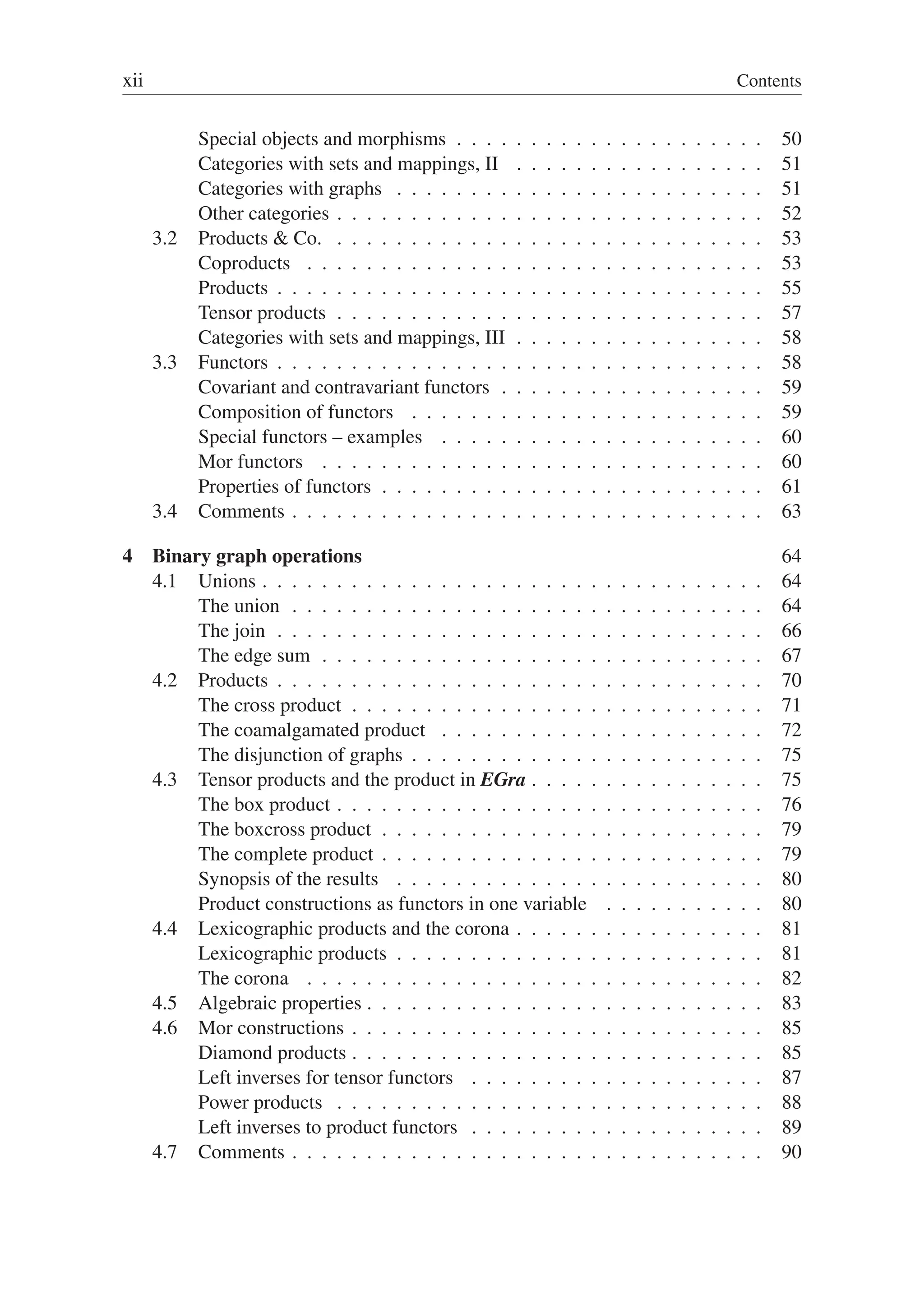 xii Contents
Special objects and morphisms . . . . . . . . . . . . . . . . . . . . . 50
Categories with sets and mappings, II . . . . . . . . . . . . . . . . . 51
Categories with graphs . . . . . . . . . . . . . . . . . . . . . . . . . 51
Other categories . . . . . . . . . . . . . . . . . . . . . . . . . . . . . 52
3.2 Products  Co. . . . . . . . . . . . . . . . . . . . . . . . . . . . . . 53
Coproducts . . . . . . . . . . . . . . . . . . . . . . . . . . . . . . . 53
Products . . . . . . . . . . . . . . . . . . . . . . . . . . . . . . . . . 55
Tensor products . . . . . . . . . . . . . . . . . . . . . . . . . . . . . 57
Categories with sets and mappings, III . . . . . . . . . . . . . . . . . 58
3.3 Functors . . . . . . . . . . . . . . . . . . . . . . . . . . . . . . . . . 58
Covariant and contravariant functors . . . . . . . . . . . . . . . . . . 59
Composition of functors . . . . . . . . . . . . . . . . . . . . . . . . 59
Special functors – examples . . . . . . . . . . . . . . . . . . . . . . 60
Mor functors . . . . . . . . . . . . . . . . . . . . . . . . . . . . . . 60
Properties of functors . . . . . . . . . . . . . . . . . . . . . . . . . . 61
3.4 Comments . . . . . . . . . . . . . . . . . . . . . . . . . . . . . . . . 63
4 Binary graph operations 64
4.1 Unions . . . . . . . . . . . . . . . . . . . . . . . . . . . . . . . . . . 64
The union . . . . . . . . . . . . . . . . . . . . . . . . . . . . . . . . 64
The join . . . . . . . . . . . . . . . . . . . . . . . . . . . . . . . . . 66
The edge sum . . . . . . . . . . . . . . . . . . . . . . . . . . . . . . 67
4.2 Products . . . . . . . . . . . . . . . . . . . . . . . . . . . . . . . . . 70
The cross product . . . . . . . . . . . . . . . . . . . . . . . . . . . . 71
The coamalgamated product . . . . . . . . . . . . . . . . . . . . . . 72
The disjunction of graphs . . . . . . . . . . . . . . . . . . . . . . . . 75
4.3 Tensor products and the product in EGra . . . . . . . . . . . . . . . . 75
The box product . . . . . . . . . . . . . . . . . . . . . . . . . . . . . 76
The boxcross product . . . . . . . . . . . . . . . . . . . . . . . . . . 79
The complete product . . . . . . . . . . . . . . . . . . . . . . . . . . 79
Synopsis of the results . . . . . . . . . . . . . . . . . . . . . . . . . 80
Product constructions as functors in one variable . . . . . . . . . . . 80
4.4 Lexicographic products and the corona . . . . . . . . . . . . . . . . . 81
Lexicographic products . . . . . . . . . . . . . . . . . . . . . . . . . 81
The corona . . . . . . . . . . . . . . . . . . . . . . . . . . . . . . . 82
4.5 Algebraic properties . . . . . . . . . . . . . . . . . . . . . . . . . . . 83
4.6 Mor constructions . . . . . . . . . . . . . . . . . . . . . . . . . . . . 85
Diamond products . . . . . . . . . . . . . . . . . . . . . . . . . . . . 85
Left inverses for tensor functors . . . . . . . . . . . . . . . . . . . . 87
Power products . . . . . . . . . . . . . . . . . . . . . . . . . . . . . 88
Left inverses to product functors . . . . . . . . . . . . . . . . . . . . 89
4.7 Comments . . . . . . . . . . . . . . . . . . . . . . . . . . . . . . . . 90
 