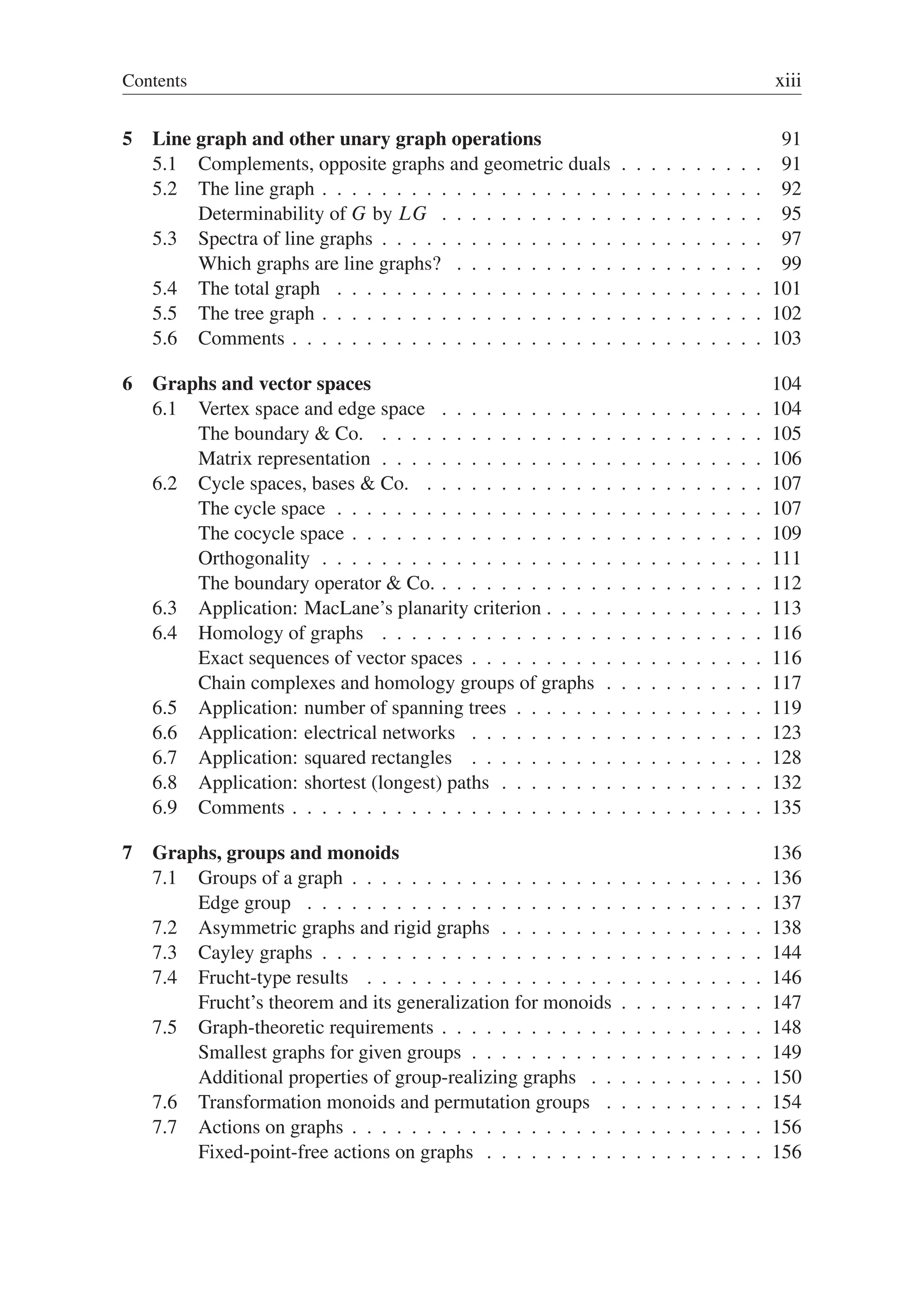 Contents xiii
5 Line graph and other unary graph operations 91
5.1 Complements, opposite graphs and geometric duals . . . . . . . . . . 91
5.2 The line graph . . . . . . . . . . . . . . . . . . . . . . . . . . . . . . 92
Determinability of G by LG . . . . . . . . . . . . . . . . . . . . . . 95
5.3 Spectra of line graphs . . . . . . . . . . . . . . . . . . . . . . . . . . 97
Which graphs are line graphs? . . . . . . . . . . . . . . . . . . . . . 99
5.4 The total graph . . . . . . . . . . . . . . . . . . . . . . . . . . . . . 101
5.5 The tree graph . . . . . . . . . . . . . . . . . . . . . . . . . . . . . . 102
5.6 Comments . . . . . . . . . . . . . . . . . . . . . . . . . . . . . . . . 103
6 Graphs and vector spaces 104
6.1 Vertex space and edge space . . . . . . . . . . . . . . . . . . . . . . 104
The boundary  Co. . . . . . . . . . . . . . . . . . . . . . . . . . . 105
Matrix representation . . . . . . . . . . . . . . . . . . . . . . . . . . 106
6.2 Cycle spaces, bases  Co. . . . . . . . . . . . . . . . . . . . . . . . 107
The cycle space . . . . . . . . . . . . . . . . . . . . . . . . . . . . . 107
The cocycle space . . . . . . . . . . . . . . . . . . . . . . . . . . . . 109
Orthogonality . . . . . . . . . . . . . . . . . . . . . . . . . . . . . . 111
The boundary operator  Co. . . . . . . . . . . . . . . . . . . . . . . 112
6.3 Application: MacLane’s planarity criterion . . . . . . . . . . . . . . . 113
6.4 Homology of graphs . . . . . . . . . . . . . . . . . . . . . . . . . . 116
Exact sequences of vector spaces . . . . . . . . . . . . . . . . . . . . 116
Chain complexes and homology groups of graphs . . . . . . . . . . . 117
6.5 Application: number of spanning trees . . . . . . . . . . . . . . . . . 119
6.6 Application: electrical networks . . . . . . . . . . . . . . . . . . . . 123
6.7 Application: squared rectangles . . . . . . . . . . . . . . . . . . . . 128
6.8 Application: shortest (longest) paths . . . . . . . . . . . . . . . . . . 132
6.9 Comments . . . . . . . . . . . . . . . . . . . . . . . . . . . . . . . . 135
7 Graphs, groups and monoids 136
7.1 Groups of a graph . . . . . . . . . . . . . . . . . . . . . . . . . . . . 136
Edge group . . . . . . . . . . . . . . . . . . . . . . . . . . . . . . . 137
7.2 Asymmetric graphs and rigid graphs . . . . . . . . . . . . . . . . . . 138
7.3 Cayley graphs . . . . . . . . . . . . . . . . . . . . . . . . . . . . . . 144
7.4 Frucht-type results . . . . . . . . . . . . . . . . . . . . . . . . . . . 146
Frucht’s theorem and its generalization for monoids . . . . . . . . . . 147
7.5 Graph-theoretic requirements . . . . . . . . . . . . . . . . . . . . . . 148
Smallest graphs for given groups . . . . . . . . . . . . . . . . . . . . 149
Additional properties of group-realizing graphs . . . . . . . . . . . . 150
7.6 Transformation monoids and permutation groups . . . . . . . . . . . 154
7.7 Actions on graphs . . . . . . . . . . . . . . . . . . . . . . . . . . . . 156
Fixed-point-free actions on graphs . . . . . . . . . . . . . . . . . . . 156
 