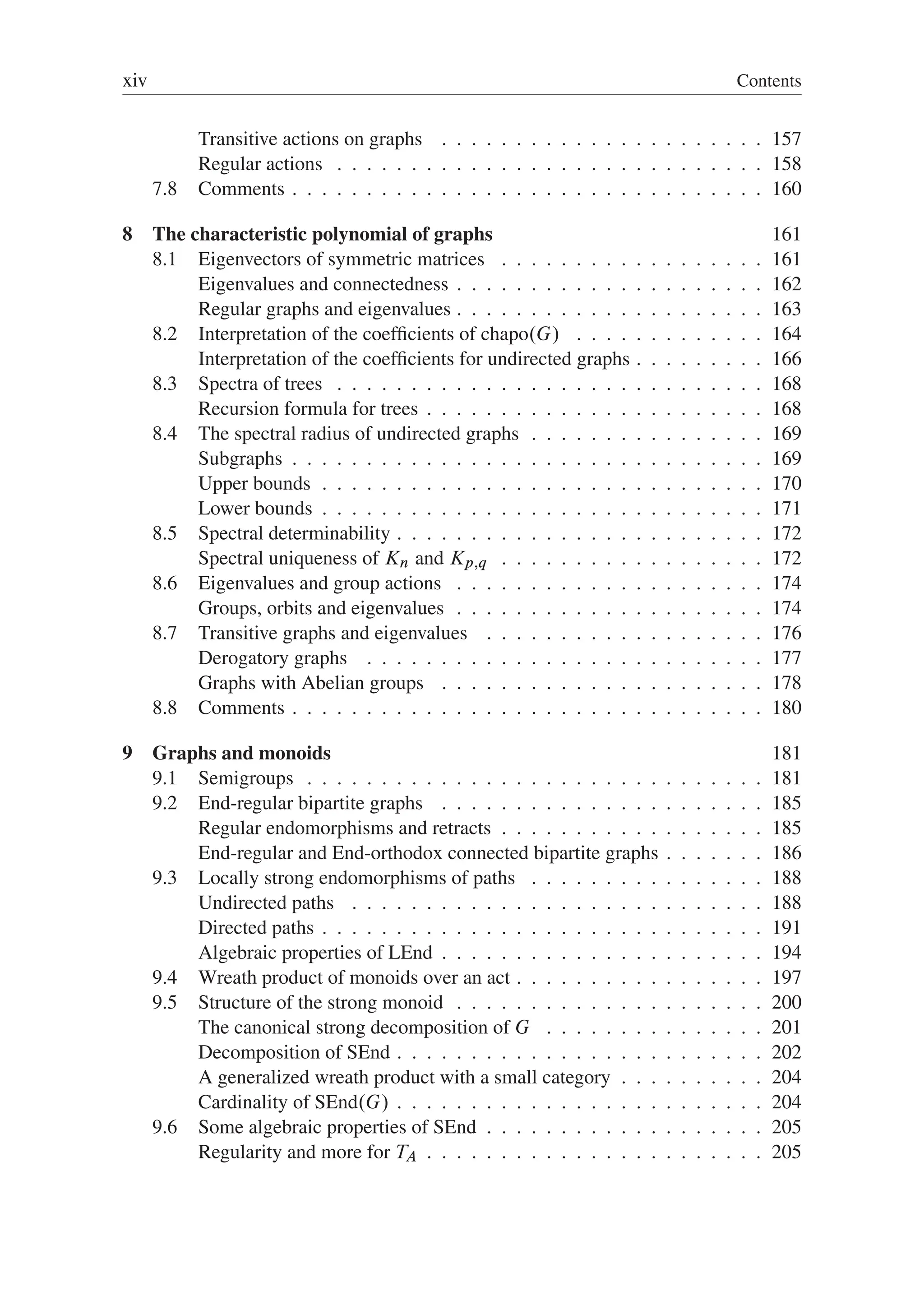 xiv Contents
Transitive actions on graphs . . . . . . . . . . . . . . . . . . . . . . 157
Regular actions . . . . . . . . . . . . . . . . . . . . . . . . . . . . . 158
7.8 Comments . . . . . . . . . . . . . . . . . . . . . . . . . . . . . . . . 160
8 The characteristic polynomial of graphs 161
8.1 Eigenvectors of symmetric matrices . . . . . . . . . . . . . . . . . . 161
Eigenvalues and connectedness . . . . . . . . . . . . . . . . . . . . . 162
Regular graphs and eigenvalues . . . . . . . . . . . . . . . . . . . . . 163
8.2 Interpretation of the coefﬁcients of chapo.G/ . . . . . . . . . . . . . 164
Interpretation of the coefﬁcients for undirected graphs . . . . . . . . . 166
8.3 Spectra of trees . . . . . . . . . . . . . . . . . . . . . . . . . . . . . 168
Recursion formula for trees . . . . . . . . . . . . . . . . . . . . . . . 168
8.4 The spectral radius of undirected graphs . . . . . . . . . . . . . . . . 169
Subgraphs . . . . . . . . . . . . . . . . . . . . . . . . . . . . . . . . 169
Upper bounds . . . . . . . . . . . . . . . . . . . . . . . . . . . . . . 170
Lower bounds . . . . . . . . . . . . . . . . . . . . . . . . . . . . . . 171
8.5 Spectral determinability . . . . . . . . . . . . . . . . . . . . . . . . . 172
Spectral uniqueness of Kn and Kp;q . . . . . . . . . . . . . . . . . . 172
8.6 Eigenvalues and group actions . . . . . . . . . . . . . . . . . . . . . 174
Groups, orbits and eigenvalues . . . . . . . . . . . . . . . . . . . . . 174
8.7 Transitive graphs and eigenvalues . . . . . . . . . . . . . . . . . . . 176
Derogatory graphs . . . . . . . . . . . . . . . . . . . . . . . . . . . 177
Graphs with Abelian groups . . . . . . . . . . . . . . . . . . . . . . 178
8.8 Comments . . . . . . . . . . . . . . . . . . . . . . . . . . . . . . . . 180
9 Graphs and monoids 181
9.1 Semigroups . . . . . . . . . . . . . . . . . . . . . . . . . . . . . . . 181
9.2 End-regular bipartite graphs . . . . . . . . . . . . . . . . . . . . . . 185
Regular endomorphisms and retracts . . . . . . . . . . . . . . . . . . 185
End-regular and End-orthodox connected bipartite graphs . . . . . . . 186
9.3 Locally strong endomorphisms of paths . . . . . . . . . . . . . . . . 188
Undirected paths . . . . . . . . . . . . . . . . . . . . . . . . . . . . 188
Directed paths . . . . . . . . . . . . . . . . . . . . . . . . . . . . . . 191
Algebraic properties of LEnd . . . . . . . . . . . . . . . . . . . . . . 194
9.4 Wreath product of monoids over an act . . . . . . . . . . . . . . . . . 197
9.5 Structure of the strong monoid . . . . . . . . . . . . . . . . . . . . . 200
The canonical strong decomposition of G . . . . . . . . . . . . . . . 201
Decomposition of SEnd . . . . . . . . . . . . . . . . . . . . . . . . . 202
A generalized wreath product with a small category . . . . . . . . . . 204
Cardinality of SEnd.G/ . . . . . . . . . . . . . . . . . . . . . . . . . 204
9.6 Some algebraic properties of SEnd . . . . . . . . . . . . . . . . . . . 205
Regularity and more for TA . . . . . . . . . . . . . . . . . . . . . . . 205
 