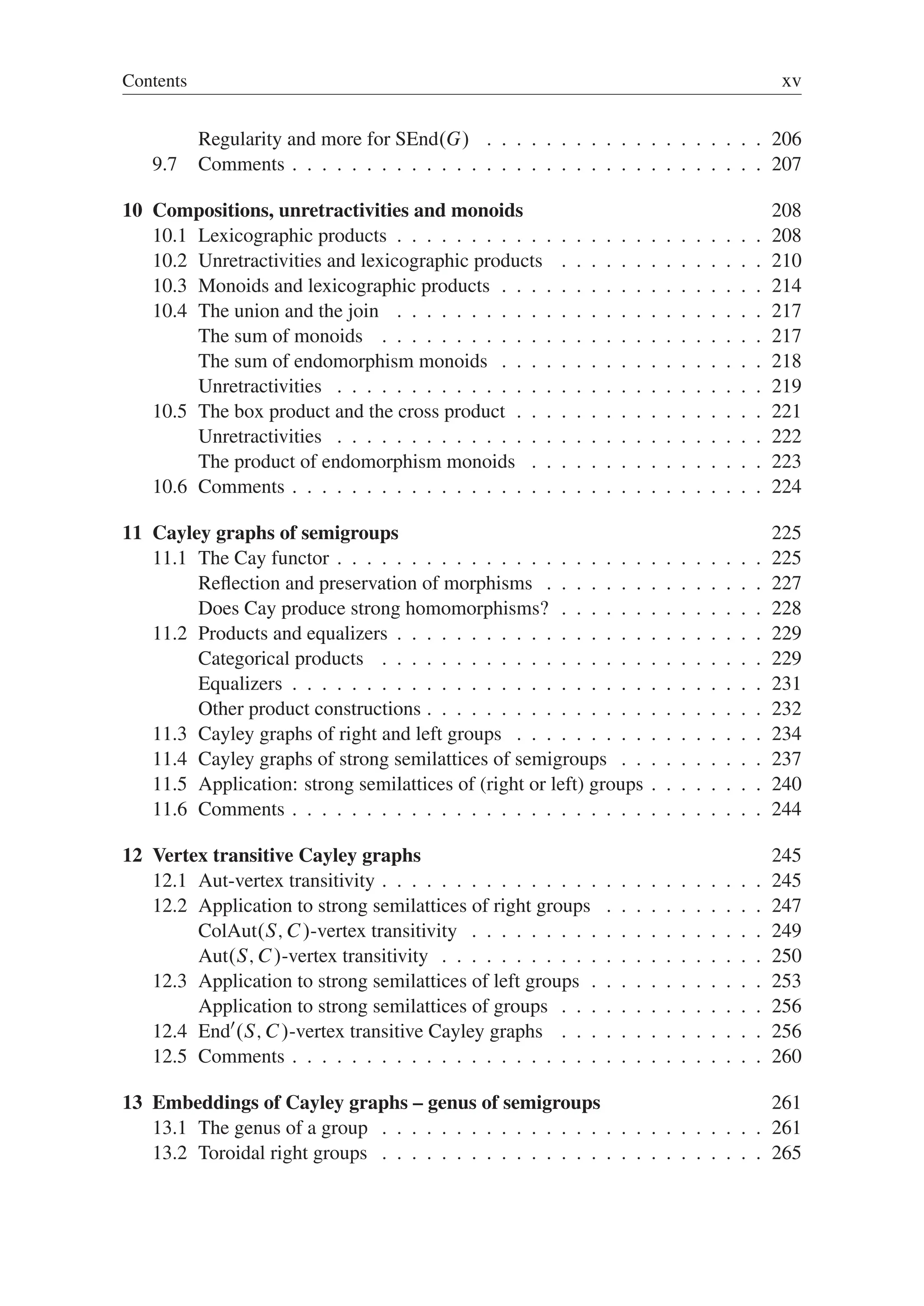 Contents xv
Regularity and more for SEnd.G/ . . . . . . . . . . . . . . . . . . . 206
9.7 Comments . . . . . . . . . . . . . . . . . . . . . . . . . . . . . . . . 207
10 Compositions, unretractivities and monoids 208
10.1 Lexicographic products . . . . . . . . . . . . . . . . . . . . . . . . . 208
10.2 Unretractivities and lexicographic products . . . . . . . . . . . . . . 210
10.3 Monoids and lexicographic products . . . . . . . . . . . . . . . . . . 214
10.4 The union and the join . . . . . . . . . . . . . . . . . . . . . . . . . 217
The sum of monoids . . . . . . . . . . . . . . . . . . . . . . . . . . 217
The sum of endomorphism monoids . . . . . . . . . . . . . . . . . . 218
Unretractivities . . . . . . . . . . . . . . . . . . . . . . . . . . . . . 219
10.5 The box product and the cross product . . . . . . . . . . . . . . . . . 221
Unretractivities . . . . . . . . . . . . . . . . . . . . . . . . . . . . . 222
The product of endomorphism monoids . . . . . . . . . . . . . . . . 223
10.6 Comments . . . . . . . . . . . . . . . . . . . . . . . . . . . . . . . . 224
11 Cayley graphs of semigroups 225
11.1 The Cay functor . . . . . . . . . . . . . . . . . . . . . . . . . . . . . 225
Reﬂection and preservation of morphisms . . . . . . . . . . . . . . . 227
Does Cay produce strong homomorphisms? . . . . . . . . . . . . . . 228
11.2 Products and equalizers . . . . . . . . . . . . . . . . . . . . . . . . . 229
Categorical products . . . . . . . . . . . . . . . . . . . . . . . . . . 229
Equalizers . . . . . . . . . . . . . . . . . . . . . . . . . . . . . . . . 231
Other product constructions . . . . . . . . . . . . . . . . . . . . . . . 232
11.3 Cayley graphs of right and left groups . . . . . . . . . . . . . . . . . 234
11.4 Cayley graphs of strong semilattices of semigroups . . . . . . . . . . 237
11.5 Application: strong semilattices of (right or left) groups . . . . . . . . 240
11.6 Comments . . . . . . . . . . . . . . . . . . . . . . . . . . . . . . . . 244
12 Vertex transitive Cayley graphs 245
12.1 Aut-vertex transitivity . . . . . . . . . . . . . . . . . . . . . . . . . . 245
12.2 Application to strong semilattices of right groups . . . . . . . . . . . 247
ColAut.S; C/-vertex transitivity . . . . . . . . . . . . . . . . . . . . 249
Aut.S; C/-vertex transitivity . . . . . . . . . . . . . . . . . . . . . . 250
12.3 Application to strong semilattices of left groups . . . . . . . . . . . . 253
Application to strong semilattices of groups . . . . . . . . . . . . . . 256
12.4 End0
.S; C/-vertex transitive Cayley graphs . . . . . . . . . . . . . . 256
12.5 Comments . . . . . . . . . . . . . . . . . . . . . . . . . . . . . . . . 260
13 Embeddings of Cayley graphs – genus of semigroups 261
13.1 The genus of a group . . . . . . . . . . . . . . . . . . . . . . . . . . 261
13.2 Toroidal right groups . . . . . . . . . . . . . . . . . . . . . . . . . . 265
 