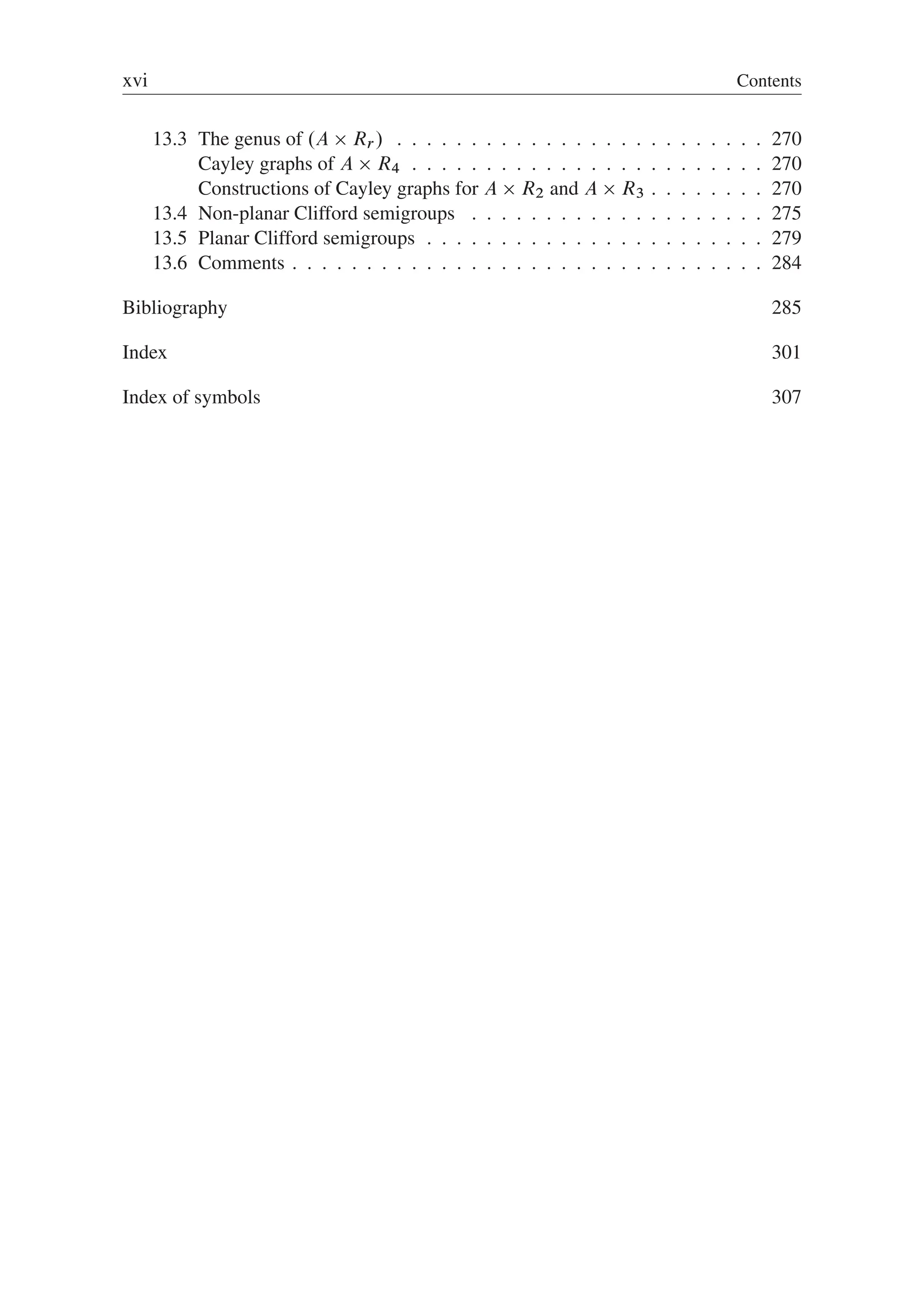 xvi Contents
13.3 The genus of .A  Rr / . . . . . . . . . . . . . . . . . . . . . . . . . 270
Cayley graphs of A  R4 . . . . . . . . . . . . . . . . . . . . . . . . 270
Constructions of Cayley graphs for A  R2 and A  R3 . . . . . . . . 270
13.4 Non-planar Clifford semigroups . . . . . . . . . . . . . . . . . . . . 275
13.5 Planar Clifford semigroups . . . . . . . . . . . . . . . . . . . . . . . 279
13.6 Comments . . . . . . . . . . . . . . . . . . . . . . . . . . . . . . . . 284
Bibliography 285
Index 301
Index of symbols 307
 
