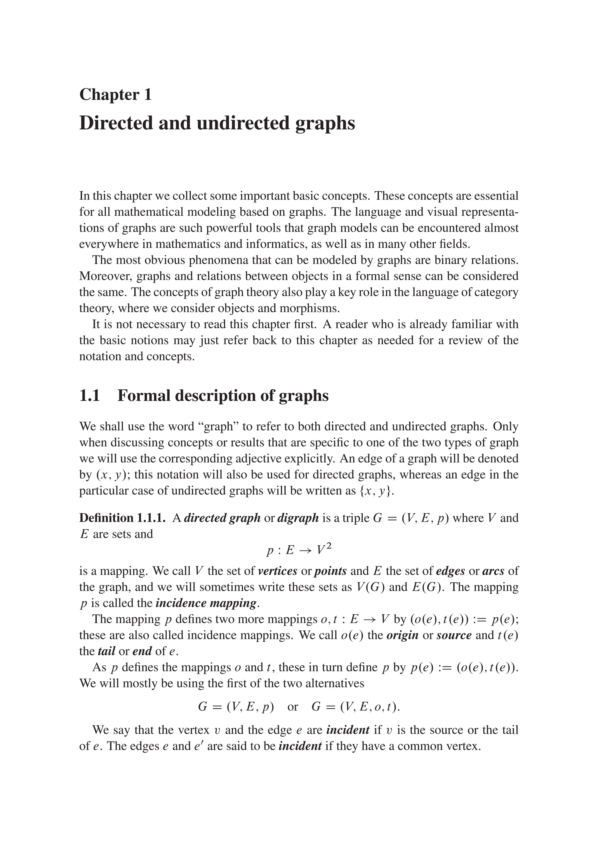Chapter 1
Directed and undirected graphs
In this chapter we collect some important basic concepts. These concepts are essential
for all mathematical modeling based on graphs. The language and visual representa-
tions of graphs are such powerful tools that graph models can be encountered almost
everywhere in mathematics and informatics, as well as in many other ﬁelds.
The most obvious phenomena that can be modeled by graphs are binary relations.
Moreover, graphs and relations between objects in a formal sense can be considered
the same. The concepts of graph theory also play a key role in the language of category
theory, where we consider objects and morphisms.
It is not necessary to read this chapter ﬁrst. A reader who is already familiar with
the basic notions may just refer back to this chapter as needed for a review of the
notation and concepts.
1.1 Formal description of graphs
We shall use the word “graph” to refer to both directed and undirected graphs. Only
when discussing concepts or results that are speciﬁc to one of the two types of graph
we will use the corresponding adjective explicitly. An edge of a graph will be denoted
by .x; y/; this notation will also be used for directed graphs, whereas an edge in the
particular case of undirected graphs will be written as ¹x; yº.
Deﬁnition 1.1.1. A directed graph or digraph is a triple G D .V; E; p/ where V and
E are sets and
p W E ! V 2
is a mapping. We call V the set of vertices or points and E the set of edges or arcs of
the graph, and we will sometimes write these sets as V.G/ and E.G/. The mapping
p is called the incidence mapping.
The mapping p deﬁnes two more mappings o; t W E ! V by .o.e/; t.e// WD p.e/;
these are also called incidence mappings. We call o.e/ the origin or source and t.e/
the tail or end of e.
As p deﬁnes the mappings o and t, these in turn deﬁne p by p.e/ WD .o.e/; t.e//.
We will mostly be using the ﬁrst of the two alternatives
G D .V; E; p/ or G D .V; E; o; t/:
We say that the vertex v and the edge e are incident if v is the source or the tail
of e. The edges e and e0 are said to be incident if they have a common vertex.
 