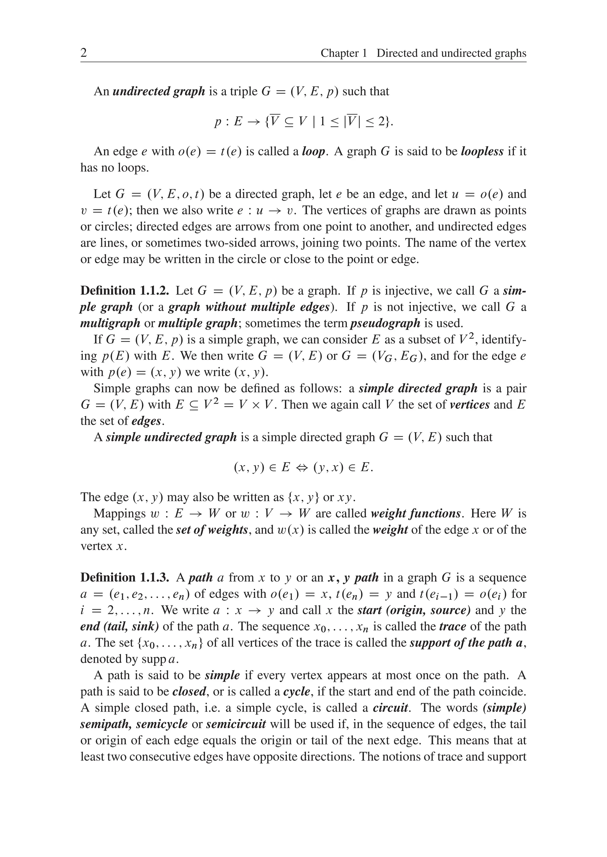 2 Chapter 1 Directed and undirected graphs
An undirected graph is a triple G D .V; E; p/ such that
p W E ! ¹V  V j 1  jV j  2º:
An edge e with o.e/ D t.e/ is called a loop. A graph G is said to be loopless if it
has no loops.
Let G D .V; E; o; t/ be a directed graph, let e be an edge, and let u D o.e/ and
v D t.e/; then we also write e W u ! v. The vertices of graphs are drawn as points
or circles; directed edges are arrows from one point to another, and undirected edges
are lines, or sometimes two-sided arrows, joining two points. The name of the vertex
or edge may be written in the circle or close to the point or edge.
Deﬁnition 1.1.2. Let G D .V; E; p/ be a graph. If p is injective, we call G a sim-
ple graph (or a graph without multiple edges). If p is not injective, we call G a
multigraph or multiple graph; sometimes the term pseudograph is used.
If G D .V; E; p/ is a simple graph, we can consider E as a subset of V 2, identify-
ing p.E/ with E. We then write G D .V; E/ or G D .VG; EG/, and for the edge e
with p.e/ D .x; y/ we write .x; y/.
Simple graphs can now be deﬁned as follows: a simple directed graph is a pair
G D .V; E/ with E  V 2 D V  V . Then we again call V the set of vertices and E
the set of edges.
A simple undirected graph is a simple directed graph G D .V; E/ such that
.x; y/ 2 E , .y; x/ 2 E:
The edge .x; y/ may also be written as ¹x; yº or xy.
Mappings w W E ! W or w W V ! W are called weight functions. Here W is
any set, called the set of weights, and w.x/ is called the weight of the edge x or of the
vertex x.
Deﬁnition 1.1.3. A path a from x to y or an x; y path in a graph G is a sequence
a D .e1; e2; : : : ; en/ of edges with o.e1/ D x, t.en/ D y and t.ei1/ D o.ei / for
i D 2; : : : ; n. We write a W x ! y and call x the start (origin, source) and y the
end (tail, sink) of the path a. The sequence x0; : : : ; xn is called the trace of the path
a. The set ¹x0; : : : ; xnº of all vertices of the trace is called the support of the path a,
denoted by supp a.
A path is said to be simple if every vertex appears at most once on the path. A
path is said to be closed, or is called a cycle, if the start and end of the path coincide.
A simple closed path, i.e. a simple cycle, is called a circuit. The words (simple)
semipath, semicycle or semicircuit will be used if, in the sequence of edges, the tail
or origin of each edge equals the origin or tail of the next edge. This means that at
least two consecutive edges have opposite directions. The notions of trace and support
 