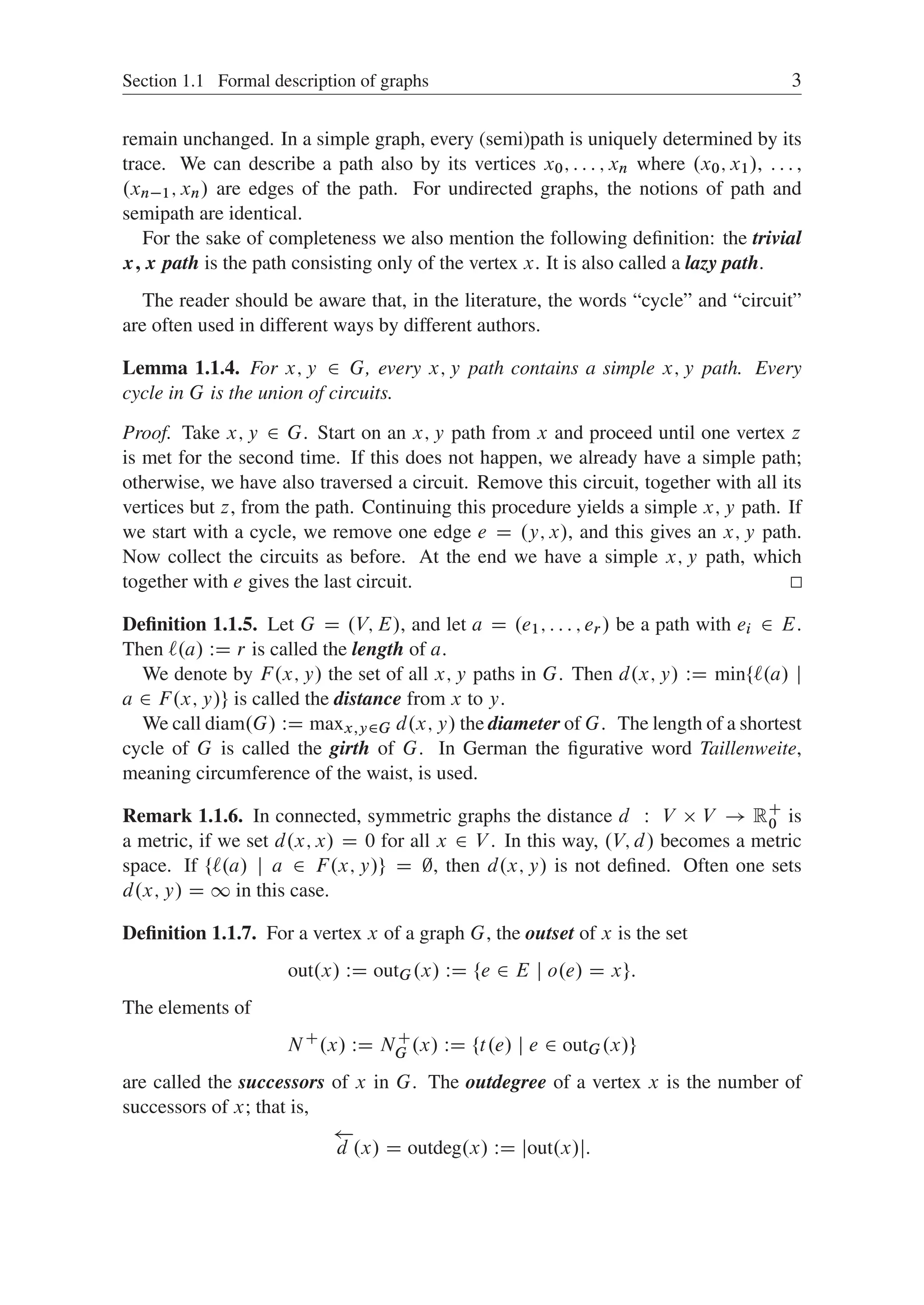 Section 1.1 Formal description of graphs 3
remain unchanged. In a simple graph, every (semi)path is uniquely determined by its
trace. We can describe a path also by its vertices x0; : : : ; xn where .x0; x1/, : : : ,
.xn1; xn/ are edges of the path. For undirected graphs, the notions of path and
semipath are identical.
For the sake of completeness we also mention the following deﬁnition: the trivial
x; x path is the path consisting only of the vertex x. It is also called a lazy path.
The reader should be aware that, in the literature, the words “cycle” and “circuit”
are often used in different ways by different authors.
Lemma 1.1.4. For x; y 2 G, every x; y path contains a simple x; y path. Every
cycle in G is the union of circuits.
Proof. Take x; y 2 G. Start on an x; y path from x and proceed until one vertex z
is met for the second time. If this does not happen, we already have a simple path;
otherwise, we have also traversed a circuit. Remove this circuit, together with all its
vertices but z, from the path. Continuing this procedure yields a simple x; y path. If
we start with a cycle, we remove one edge e D .y; x/, and this gives an x; y path.
Now collect the circuits as before. At the end we have a simple x; y path, which
together with e gives the last circuit.
Deﬁnition 1.1.5. Let G D .V; E/, and let a D .e1; : : : ; er / be a path with ei 2 E.
Then `.a/ WD r is called the length of a.
We denote by F.x; y/ the set of all x; y paths in G. Then d.x; y/ WD min¹`.a/ j
a 2 F.x; y/º is called the distance from x to y.
We call diam.G/ WD maxx;y2G d.x; y/ the diameter of G. The length of a shortest
cycle of G is called the girth of G. In German the ﬁgurative word Taillenweite,
meaning circumference of the waist, is used.
Remark 1.1.6. In connected, symmetric graphs the distance d W V  V ! RC
0 is
a metric, if we set d.x; x/ D 0 for all x 2 V . In this way, .V; d/ becomes a metric
space. If ¹`.a/ j a 2 F.x; y/º D ;, then d.x; y/ is not deﬁned. Often one sets
d.x; y/ D 1 in this case.
Deﬁnition 1.1.7. For a vertex x of a graph G, the outset of x is the set
out.x/ WD outG.x/ WD ¹e 2 E j o.e/ D xº:
The elements of
NC
.x/ WD NC
G .x/ WD ¹t.e/ j e 2 outG.x/º
are called the successors of x in G. The outdegree of a vertex x is the number of
successors of x; that is,

d .x/ D outdeg.x/ WD jout.x/j:
 